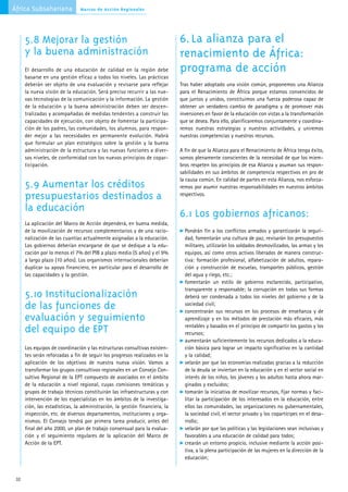 África Subsahariana             Marcos de Acción Regionales




      5.8 Mejorar la gestión                                                 6. La alianza para el
      y la buena administración                                              renacimiento de África:
      El desarrollo de una educación de calidad en la región debe            programa de acción
      basarse en una gestión eficaz a todos los niveles. Las prácticas
      deberán ser objeto de una evaluación y revisarse para reflejar         Tras haber adoptado una visión común, proponemos una Alianza
      la nueva visión de la educación. Será preciso recurrir a las nue-      para el Renacimiento de África porque estamos convencidos de
      vas tecnologías de la comunicación y la información. La gestión        que juntos y unidos, constituimos una fuerza poderosa capaz de
      de la educación y la buena administración deben ser descen-            obtener un verdadero cambio de paradigma y de promover más
      tralizadas y acompañadas de medidas tendentes a construir las          inversiones en favor de la educación con vistas a la transformación
      capacidades de ejecución, con objeto de fomentar la participa-         que se desea. Para ello, planificaremos conjuntamente y coordina-
      ción de los padres, las comunidades, los alumnos, para respon-         remos nuestras estrategias y nuestras actividades, y uniremos
      der mejor a las necesidades en permanente evolución. Habrá             nuestras competencias y nuestros recursos.
      que formular un plan estratégico sobre la gestión y la buena
      administración de la estructura y las nuevas funciones a diver-        A fin de que la Alianza para el Renacimiento de África tenga éxito,
      sos niveles, de conformidad con los nuevos principios de copar-        somos plenamente conscientes de la necesidad de que los miem-
      ticipación.                                                            bros respeten los principios de esa Alianza y asuman sus respon-
                                                                             sabilidades en sus ámbitos de competencia respectivos en pro de
                                                                             la causa común. En calidad de partes en esta Alianza, nos esforza-
      5.9 Aumentar los créditos                                              remos por asumir nuestras responsabilidades en nuestros ámbitos
      presupuestarios destinados a                                           respectivos.

      la educación                                                           6.1 Los gobiernos africanos:
      La aplicación del Marco de Acción dependerá, en buena medida,
      de la movilización de recursos complementarios y de una racio-           Pondrán fin a los conflictos armados y garantizarán la seguri-
      nalización de las cuantías actualmente asignadas a la educación.         dad, fomentarán una cultura de paz, revisarán los presupuestos
      Los gobiernos deberían encargarse de que se dedique a la edu-            militares, utilizarán los soldados desmovilizados, las armas y los
      cación por lo menos el 7% del PIB a plazo medio (5 años) y el 9%         equipos, así como otros activos liberados de manera construc-
      a largo plazo (10 años). Los organismos internacionales deberían         tiva: formación profesional, alfabetización de adultos, repara-
      duplicar su apoyo financiero, en particular para el desarrollo de        ción y construcción de escuelas, transportes públicos, gestión
      las capacidades y la gestión.                                            del agua y riego, etc.;
                                                                               fomentarán un estilo de gobierno esclarecido, participativo,
                                                                               transparente y responsable; la corrupción en todas sus formas
      5.10 Institucionalización                                                deberá ser condenada a todos los niveles del gobierno y de la
      de las funciones de                                                      sociedad civil;
                                                                               concentrarán sus recursos en los procesos de enseñanza y de
      evaluación y seguimiento                                                 aprendizaje y en los métodos de prestación más eficaces, más
                                                                               rentables y basados en el principio de compartir los gastos y los
      del equipo de EPT                                                        recursos;
                                                                               aumentarán suficientemente los recursos dedicados a la educa-
      Los equipos de coordinación y las estructuras consultivas existen-       ción básica para lograr un impacto significativo en la cantidad
      tes serán reforzadas a fin de seguir los progresos realizados en la      y la calidad;
      aplicación de los objetivos de nuestra nueva visión. Vamos a             velarán por que las economías realizadas gracias a la reducción
      transformar los grupos consultivos regionales en un Consejo Con-         de la deuda se inviertan en la educación y en el sector social en
      sultivo Regional de la EPT compuesto de asociados en el ámbito           interés de los niños, los jóvenes y los adultos hasta ahora mar-
      de la educación a nivel regional, cuyas comisiones temáticas y           ginados y excluidos;
      grupos de trabajo técnicos constituirán las infraestructuras y con       tomarán la iniciativa de movilizar recursos, fijar normas y faci-
      intervención de los especialistas en los ámbitos de la investiga-        litar la participación de los interesados en la educación, entre
      ción, las estadísticas, la administración, la gestión financiera, la     ellos las comunidades, las organizaciones no gubernamentales,
      inspección, etc. de diversos departamentos, instituciones y orga-        la sociedad civil, el sector privado y los copartícipes en el desa-
      nismos. El Consejo tendrá por primera tarea producir, antes del          rrollo;
      final del año 2000, un plan de trabajo consensual para la evalua-        velarán por que las políticas y las legislaciones sean inclusivas y
      ción y el seguimiento regulares de la aplicación del Marco de            favorables a una educación de calidad para todos;
      Acción de la EPT.                                                        crearán un entorno propicio, inclusive mediante la acción posi-
                                                                               tiva, a la plena participación de las mujeres en la dirección de la
                                                                               educación;


 32
 