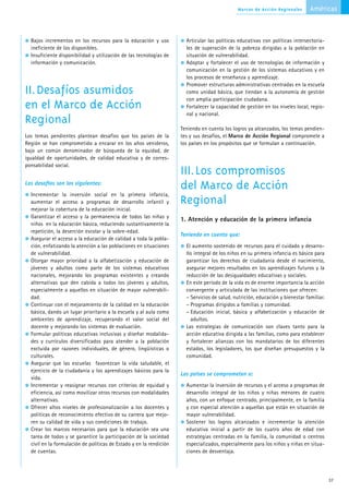 Marcos de Acción Regionales       Américas



  Bajos incrementos en los recursos para la educación y uso            Articular las políticas educativas con políticas intersectoria-
  ineficiente de los disponibles.                                      les de superación de la pobreza dirigidas a la población en
  Insuficiente disponibilidad y utilización de las tecnologías de      situación de vulnerabilidad.
  información y comunicación.                                          Adoptar y fortalecer el uso de tecnologías de información y
                                                                       comunicación en la gestión de los sistemas educativos y en
                                                                       los procesos de enseñanza y aprendizaje.
                                                                       Promover estructuras administrativas centradas en la escuela
II.Desafíos asumidos                                                   como unidad básica, que tiendan a la autonomía de gestión
                                                                       con amplia participación ciudadana.
en el Marco de Acción                                                  Fortalecer la capacidad de gestión en los niveles local, regio-
                                                                       nal y nacional.
Regional
                                                                     Teniendo en cuenta los logros ya alcanzados, los temas pendien-
Los temas pendientes plantean desafíos que los países de la          tes y sus desafíos, el Marco de Acción Regional compromete a
Región se han comprometido a encarar en los años venideros,          los países en los propósitos que se formulan a continuación.
bajo un común denominador de búsqueda de la equidad, de
igualdad de oportunidades, de calidad educativa y de corres-
ponsabilidad social.
                                                                     III.Los compromisos
Los desafíos son los siguientes:
                                                                     del Marco de Acción
  Incrementar la inversión social en la primera infancia,
  aumentar el acceso a programas de desarrollo infantil y            Regional
  mejorar la cobertura de la educación inicial.
  Garantizar el acceso y la permanencia de todos las niñas y
                                                                     1. Atención y educación de la primera infancia
  niños en la educación básica, reduciendo sustantivamente la
  repetición, la deserción escolar y la sobre-edad.
                                                                     Teniendo en cuenta que:
  Asegurar el acceso a la educación de calidad a toda la pobla-
  ción, enfatizando la atención a las poblaciones en situaciones       El aumento sostenido de recursos para el cuidado y desarro-
  de vulnerabilidad.                                                   llo integral de los niños en su primera infancia es básico para
  Otorgar mayor prioridad a la alfabetización y educación de           garantizar los derechos de ciudadanía desde el nacimiento,
  jóvenes y adultos como parte de los sistemas educativos              asegurar mejores resultados en los aprendizajes futuros y la
  nacionales, mejorando los programas existentes y creando             reducción de las desigualdades educativas y sociales.
  alternativas que den cabida a todos los jóvenes y adultos,           En este período de la vida es de enorme importancia la acción
  especialmente a aquellos en situación de mayor vulnerabili-          convergente y articulada de las instituciones que ofrecen:
  dad.                                                                 – Servicios de salud, nutrición, educación y bienestar familiar.
  Continuar con el mejoramiento de la calidad en la educación          – Programas dirigidos a familias y comunidad.
  básica, dando un lugar prioritario a la escuela y al aula como       – Educación inicial, básica y alfabetización y educación de
  ambientes de aprendizaje, recuperando el valor social del              adultos.
  docente y mejorando los sistemas de evaluación.                      Las estrategias de comunicación son claves tanto para la
  Formular políticas educativas inclusivas y diseñar modalida-         acción educativa dirigida a las familias, como para establecer
  des y currículos diversificados para atender a la población          y fortalecer alianzas con los mandatarios de los diferentes
  excluida por razones individuales, de género, lingüísticas o         estados, los legisladores, los que diseñan presupuestos y la
  culturales.                                                          comunidad.
  Asegurar que las escuelas favorezcan la vida saludable, el
  ejercicio de la ciudadanía y los aprendizajes básicos para la
                                                                     Los países se comprometen a:
  vida.
  Incrementar y reasignar recursos con criterios de equidad y          Aumentar la inversión de recursos y el acceso a programas de
  eficiencia, así como movilizar otros recursos con modalidades        desarrollo integral de los niños y niñas menores de cuatro
  alternativas.                                                        años, con un enfoque centrado, principalmente, en la familia
  Ofrecer altos niveles de profesionalización a los docentes y         y con especial atención a aquellas que están en situación de
  políticas de reconocimiento efectivo de su carrera que mejo-         mayor vulnerabilidad.
  ren su calidad de vida y sus condiciones de trabajo.                 Sostener los logros alcanzados e incrementar la atención
  Crear los marcos necesarios para que la educación sea una            educativa inicial a partir de los cuatro años de edad con
  tarea de todos y se garantice la participación de la sociedad        estrategias centradas en la familia, la comunidad o centros
  civil en la formulación de políticas de Estado y en la rendición     especializados, especialmente para los niños y niñas en situa-
  de cuentas.                                                          ciones de desventaja.




                                                                                                                                          37
 