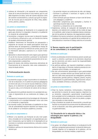 Américas       Marcos de Acción Regionales




        sistemas de información y de evaluación son componentes              - Les permitan mejorar sus condiciones de vida y de trabajo.
        claves de la toma de decisiones en esta materia, para lo cual        - Estimulen la profesión e incentiven el ingreso a ella de
        debe disponerse de datos, tanto del sistema educativo como             jóvenes con talento.
        del contexto socioeconómico y cultural, que guíen la asigna-         - Creen estímulos para que alcancen un buen nivel de forma-
        ción de recursos para la educación de niños, niñas, adoles-            ción pedagógica y académica.
        centes, jóvenes y adultos.                                           - Desarrollen competencias para acompañar y facilitar el
                                                                               aprendizaje durante toda la vida.
                                                                             - Aumenten su compromiso con la comunidad.
      Los países se comprometen a:
                                                                             Implementar sistemas de evaluación del desempeño de los
        Desarrollar estrategias de focalización en la asignación del         docentes y de medición de la calidad y de los niveles de logro
        gasto para disminuir la inequidad y favorecer a la población         en la profesión, sobre la base de estándares básicos consensua-
        en situación de vulnerabilidad.                                      dos con los gremios de maestros y las organizaciones sociales.
        Incrementar y reasignar recursos para la educación basados           Establecer los marcos normativos y de política educativa para
        en la eficiencia y eficacia de su uso, y en función de criterios     incorporar a los docentes en la gestión de los cambios del sis-
        de equidad y discriminación positiva.                                tema educativo e incentivar el trabajo colectivo en la escuela.
        Establecer mecanismos de formulación de presupuestos y
        asignación de recursos con amplia participación social que
        permitan dotar de transparencia y credibilidad al manejo de
                                                                           9. Nuevos espacios para la participación
        los recursos y garanticen la rendición de cuentas, para lo cual
                                                                           de las comunidades y la sociedad civil
        la información adecuada y oportuna es un insumo funda-
        mental.
                                                                           Teniendo en cuenta que:
        Aprovechar la descentralización como espacio para optimizar
        el uso de los recursos existentes y promover la movilización         Existe una demanda creciente de diversos actores sociales por
        de nuevos recursos, particularmente provenientes de los sec-         asumir su derecho a participar en las decisiones educativas
        tores empresariales y productivos.                                   que les conciernen, así como a asumir las responsabilidades
        Buscar de manera más extensa mecanismos alternativos de              que de ellas se derivan.
        financiamiento de la educación, tales como condonación y             Las políticas públicas, que requieren estabilidad y continui-
        canje de deuda externa.                                              dad en el largo plazo, se formulan mediante procesos de con-
                                                                             certación entre el Estado y la sociedad civil.
                                                                             No está suficientemente aprovechada la gran potencialidad
      8. Profesionalización docente
                                                                             de diversos y variados sectores que forman parte de la socie-
                                                                             dad civil, tales como asociaciones de trabajadores, gremiales,
      Teniendo en cuenta que:
                                                                             empresariales, partidos políticos, indígenas, jóvenes, mujeres,
        Los docentes ocupan un lugar insustituible en la transforma-         organizaciones no gubernamentales, organizaciones comuni-
        ción de la educación, en el cambio de prácticas pedagógicas          tarias, sociedades artísticas y culturales, entre otros.
        al interior del aula, en el uso de recursos didácticos y tecno-
        lógicos, en la obtención de aprendizajes de calidad relevan-
                                                                           Los países se comprometen a:
        tes para la vida, y en la formación de valores de los educan-
        dos.                                                                 Crear los marcos normativos, institucionales y financieros
        La valoración de la profesión docente en la sociedad está aso-       que permitan la creación de nuevos espacios y legitimen los
        ciada al mejoramiento de sus condiciones de trabajo y de             ya existentes, asegurando y garantizando la participación
        vida.                                                                de la sociedad civil en la elaboración, monitoreo y evaluación
        La progresiva incorporación de las tecnologías de información        de las políticas educativas, así como de los planes y progra-
        y comunicación en la sociedad demandan incluir este tema             mas nacionales en estas materias.
        en la formación y capacitación.                                      Crear y fortalecer los canales de comunicación y consulta que
        Las escuelas rurales y las destinadas a la población en situa-       faciliten la articulación de acciones entre los diferentes acto-
        ción de vulnerabilidad requieren docentes con mayores nive-          res de la educación, sean éstos gubernamentales, privados o
        les de calidad en su formación académica y humana.                   no gubernamentales.


      Los países se comprometen a:                                         10. Vinculación de la educación básica a las
                                                                           estrategias para superar la pobreza y las
        Ofrecer a los docentes una formación de alto nivel acadé-
                                                                           desigualdades
        mico, vinculada con la investigación y la capacidad para pro-
        ducir innovaciones, que los habilite en el desempeño de sus
                                                                           Teniendo en cuenta que:
        funciones en contextos socioeconómicos, culturales y tecno-
        lógicos diversos.                                                    Los países de la Región desarrollaron en la década de los 90
        Establecer políticas de reconocimiento efectivo de la carrera        políticas y programas para promover la educación básica pro-
        docente que:                                                         curando impactar en la superación de la pobreza y de las
                                                                             desigualdades, con diversas medidas y experiencias.

 40
 