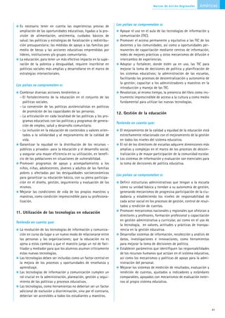 Marcos de Acción Regionales      Américas



  Es necesario tener en cuenta las experiencias previas de           Los países se comprometen a:
  ampliación de las oportunidades educativas, ligadas a la pro-        Apoyar el uso en el aula de las tecnologías de información y
  visión de alimentación, vestimenta, cuidados básicos de              comunicación (TIC).
  salud; las políticas y estrategias de focalización y redistribu-     Promover el acceso permanente y equitativo a las TIC de los
  ción presupuestaria; las medidas de apoyo a las familias por         docentes y las comunidades, así como a oportunidades per-
  medio de becas y las acciones educativas emprendidas por             manentes de capacitación mediante centros de información,
  líderes, instituciones y/o grupos comunitarios.                      redes de mejores prácticas y otros mecanismos de difusión e
  La educación, para tener un más efectivo impacto en la supe-         intercambio de experiencias.
  ración de la pobreza y desigualdad, requiere inscribirse en          Adoptar y fortalecer, donde estén ya en uso, las TIC para
  políticas sociales más amplias y desarrollarse en el marco de        mejorar la toma de decisiones de política y planificación de
  estrategias intersectoriales.                                        los sistemas educativos; la administración de las escuelas,
                                                                       facilitando los procesos de descentralización y autonomía de
                                                                       la gestión; capacitar a los administradores y maestros en la
Los países se comprometen a:
                                                                       introducción y manejo de las TIC.
  Combinar diversas acciones tendientes a:                             Revalorizar, al mismo tiempo, la presencia del libro como ins-
  – El fortalecimiento de la educación en el conjunto de las           trumento imprescindible de acceso a la cultura y como medio
     políticas sociales.                                               fundamental para utilizar las nuevas tecnologías.
  - La conversión de las políticas asistencialistas en políticas
     de promoción de las capacidades de las personas.
                                                                     12. Gestión de la educación
  - La articulación en cada localidad de las políticas y los pro-
     gramas educativos con las políticas y programas de genera-
                                                                     Teniendo en cuenta que:
     ción de empleo, salud y desarrollo comunitario.
  - La inclusión en la educación de contenidos y valores orien-        El mejoramiento de la calidad y equidad de la educación está
     tados a la solidaridad y al mejoramiento de la calidad de         estrechamente relacionado con el mejoramiento de la gestión
     vida.                                                             en todos los niveles del sistema educativo.
  Garantizar la equidad en la distribución de los recursos -           El rol de los directores de escuelas adquiere dimensiones más
  públicos y privados- para la educación y el desarrollo social,       amplias y complejas en el marco de los procesos de descen-
  y asegurar una mayor eficiencia en su utilización, en benefi-        tralización y de mayor participación de la comunidad escolar.
  cio de las poblaciones en situaciones de vulnerabilidad.             Los sistemas de información y evaluación son esenciales para
  Promover programas de apoyo y acompañamiento a los                   la toma de decisiones de política educativa.
  niños, niñas, adolescentes, jóvenes y adultos de las familias
  pobres y afectadas por las desigualdades socioeconómicas
                                                                     Los países se comprometen a:
  para garantizar su educación básica, con su plena participa-
  ción en el diseño, gestión, seguimiento y evaluación de los          Definir estructuras administrativas que tengan a la escuela
  mismos.                                                              como su unidad básica y tiendan a su autonomía de gestión,
  Mejorar las condiciones de vida de los propios maestros y            generando mecanismos de progresiva participación de la ciu-
  maestras, como condición imprescindible para su profesiona-          dadanía y estableciendo los niveles de responsabilidad de
  lización.                                                            cada actor social en los procesos de gestión, control de resul-
                                                                       tados y rendición de cuentas.
                                                                       Promover mecanismos nacionales y regionales que ofrezcan a
11. Utilización de las tecnologías en educación
                                                                       directores y profesores, formación profesional y capacitación
                                                                       en gestión administrativa y curricular, así como en el uso de
Teniendo en cuenta que:
                                                                       la tecnología, en valores, actitudes y prácticas de transpa-
  La revolución de las tecnologías de información y comunica-          rencia en la gestión educativa.
  ción en curso da lugar a un nuevo modo de relacionarse entre         Desarrollar sistemas de información, recolección y análisis de
  las personas y las organizaciones; que la educación no es            datos, investigaciones e innovaciones, como herramientas
  ajena a estos cambios y que el maestro juega un rol de faci-         para mejorar la toma de decisiones de política.
  litador y mediador para que los alumnos asuman críticamente          Establecer parámetros que identifiquen las responsabilidades
  estas nuevas tecnologías.                                            de los recursos humanos que actúan en el sistema educativo,
  Las tecnologías deben ser incluidas como un factor central en        así como los mecanismos y políticas de apoyo para la admi-
  la mejora de los procesos y oportunidades de enseñanza y             nistración del personal.
  aprendizaje.                                                         Mejorar los sistemas de medición de resultados, evaluación y
  Las tecnologías de información y comunicación cumplen un             rendición de cuentas, ajustados a indicadores y estándares
  rol crucial en la administración, planeación, gestión y segui-       comparables, apoyados con mecanismos de evaluación exter-
  miento de las políticas y procesos educativos.                       nos al propio sistema educativo.
  Las tecnologías, como herramientas no deberían ser un factor
  adicional de exclusión y discriminación, sino por el contrario,
  deberían ser accesibles a todos los estudiantes y maestros.


                                                                                                                                         41
 