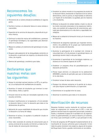 Marcos de Acción Regionales     Países del Grupo E-9



Reconocemos los                                                       Fortalecer los valores morales en los programas de estudio de
                                                                      la educación básica, destacando la importancia de los valores
siguientes desafíos:                                                  democráticos, como la justicia, la imparcialidad, la tolerancia
                                                                      y el respeto de la diversidad y la igualdad, para los maestros
 Persistencia de un número elevado de analfabetos en algunos          y los estudiantes.
 países.
                                                                      Reforzar la educación de calidad medida a través no sólo de
 Facilitar el acceso a la educación básica en zonas remotas e         los niveles nacionales alcanzados en las asignaturas tradicio-
 inaccesibles.                                                        nales, sino también de la adquisición de conocimientos, apti-
                                                                      tudes para desenvolverse en la vida diaria y capacidades tec-
 Expansión de los servicios de educación y desarrollo de la pri-      nológicas.
 mera infancia.
                                                                      Mejora de la calidad de la formación inicial y en el servicio de
 Continuar la reducción masiva del analfabetismo y promover           los maestros.
 el aprendizaje tecnológico y las capacidades para desenvol-
 verse en la vida diaria.                                             Elaboración de programas especiales que respondan directa-
                                                                      mente a los problemas de los grupos que tradicionalmente
 Mejorar la calidad y el rendimiento del aprendizaje en la edu-       han sido excluidos del desarrollo.
 cación.
                                                                      Aumentar la participación de la sociedad civil, incluida la
 Ocuparse adecuadamente de las desigualdades existentes en            comunidad local, a fin de promover el aprendizaje básico y el
 la educación, en particular con respecto a la educación de las       aprendizaje durante toda la vida para todos.
 niñas y las mujeres.
                                                                      Incrementar el aprendizaje de las tecnologías modernas y a
 Dominio del aprendizaje y excelencia para todos.                     distancia en los diversos aspectos de la EPT.

                                                                      Establecer un programa eficaz de postalfabetización y de
                                                                      educación permanente.
Declaramos que
                                                                      Prestar mayor atención a la educación de los adolescentes
nuestras metas son                                                    (VIH/SIDA) y dotarlos de aptitudes para que se desenvuelvan
                                                                      en la vida diaria.
las siguientes:
                                                                      Fortalecer la base de datos sobre educación.
 Asignar la prioridad nacional máxima a la EPT y, en particu-
 lar, a la erradicación del analfabetismo de adultos.                 Proseguir las reformas necesarias en la gestión de la educa-
                                                                      ción para mejorar la administración y la supervisión.
 Aumentar el número de estudiantes que terminan la ense-
 ñanza básica, media y superior.                                      Concentrarse en la equidad entre los sexos.

 Inclusión total de los niños con necesidades especiales en las       Garantizar la excelencia para todos en la educación.
 escuelas corrientes.

 Introducir modificaciones en la legislación a fin de extender
 la educación básica e incluir la educación para todos en las       Movilización de recursos
 declaraciones de política.
                                                                    Deseamos fortalecer nuestra resolución de continuar aumen-
 Aplicación de nuevas modalidades de educación que vinculen         tando las asignaciones de recursos para la EPT, a nivel del
 la educación a la fuerza de trabajo.                               gobierno nacional hasta los organismos provinciales, estatales y
                                                                    locales, y recabando el apoyo de la sociedad civil, las organiza-
 Garantizar el acceso y la equidad a la población situada en        ciones no gubernamentales, así como la industria y el comercio,
 zonas inaccesibles.                                                con miras a que contribuyan a la EPT y a que participen en ella.

 Crear redes nacionales de sistemas de comunicación para el         El éxito del programa de EPT depende fundamentalmente de la
 acceso universal de las escuela a la Internet y a todas las for-   movilización de recursos suficientes para la educación. Si bien
 mas de medios de comunicación electrónicos.                        todos los países reconocen esta exigencia, algunos de los países
                                                                    del Grupo hacen frente a grandes restricciones en ese ámbito.




                                                                                                                                         71
 
