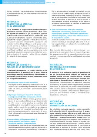 Declaración Mundial sobre Educación para Todos                        Jomtien, 1990




      das para garantizar a esas personas, en sus diversas categorías,        ción en la lengua materna refuerza la identidad y la herencia
      la igualdad de acceso a la educación como parte integrante del          cultural. Otras necesidades pueden satisfacerse mediante la
      sistema educativo.                                                      capacitación técnica, el aprendizaje de oficios y los progra-
                                                                              mas de educación formal y no formal en materias tales como
                                                                              la salud, la nutrición, la población, las técnicas agrícolas, el
      ARTÍCULO IV.                                                            medio ambiente, la ciencia, la tecnología, la vida familiar —
                                                                              incluida una sensibilización a las cuestiones de la natalidad—
      CONCENTRAR LA ATENCIÓN
                                                                              y otros problemas de la sociedad.
      EN EL APRENDIZAJE
      Que el incremento de las posibilidades de educación se tra-             Todos los instrumentos útiles y los canales de
      duzca en un desarrollo genuino del individuo o de la socie-             información, comunicación y acción social pueden
      dad depende en definitiva de que los individuos aprendan                emplearse para contribuir a transmitir conocimientos
      verdaderamente como resultado de esas posibilidades, esto               esenciales e informar y educar a los individuos acerca
      es, de que verdaderamente adquieran conocimientos útiles,               de las cuestiones sociales.
      capacidad de raciocinio, aptitudes y valores. En consecuencia,          Además de los medios tradicionales, pueden movilizarse otros
      la educación básica debe centrarse en las adquisiciones y los           como las bibliotecas, la televisión y la radio, con el fin de uti-
      resultados efectivos del aprendizaje, en vez de prestar exclusi-        lizar sus posibilidades para satisfacer las necesidades de edu-
      vamente atención al hecho de matricularse, de participar de             cación básica de todos.
      forma continuada en los programas de instrucción y de obtener
      el certificado final. De ahí que sea necesario determinar niveles    Estos elementos deben constituir un sistema integrado y com-
      aceptables de adquisición de conocimientos mediante el apren-        plementario, de modo que se refuercen mutuamente y respon-
      dizaje en los planes de educación y aplicar sistemas mejorados       dan a pautas comparables de adquisición de conocimientos, y
      de evaluación de los resultados.                                     contribuir a crear y a desarrollar las posibilidades de aprendizaje
                                                                           permanente.

      ARTÍCULO V.
      AMPLIAR LOS MEDIOS Y EL                                              ARTÍCULO VI.
      ALCANCE DE LA EDUCACIÓN BÁSICA                                       MEJORAR LAS CONDICIONES
                                                                           DE APRENDIZAJE
      La diversidad, la complejidad y el carácter cambiante de las
      necesidades básicas de aprendizaje de los niños, jóvenes y           El aprendizaje no se produce en situación de aislamiento. De
      adultos exigen ampliar y definir de nuevo constantemente el          ahí que las sociedades deban conseguir que todos los que
      alcance de la educación básica de modo que en ella se inclu-         aprenden reciban nutrición, cuidados médicos y el apoyo
      yan los siguientes elementos:                                        físico y afectivo general que necesitan para participar acti-
                                                                           vamente en su propia educación y beneficiarse de ella. Los
        El aprendizaje comienza con el nacimiento.                         conocimientos y las capacidades para mejorar las condiciones
        Ello exige el cuidado temprano y la educación inicial de la        de aprendizaje de los niños deben integrarse en los programas
        infancia, lo que puede conseguirse mediante medidas desti-         comunitarios de aprendizaje para adultos. La educación de los
        nadas a la familia, la comunidad o las instituciones, según        niños y la de sus padres —u otras personas encargadas de ellos—
        convenga.                                                          se respaldan mutuamente, y esta interacción debería aprove-
                                                                           charse para crear, en beneficio de todos, un ambiente de apren-
        El principal sistema para impartir la educación                    dizaje cálido y estimulante.
        básica fuera de la familia es la escuela primaria.
        La educación primaria debe ser universal, garantizar la satis-
        facción de las necesidades básicas de aprendizaje de todos         ARTÍCULO VII.
        los niños y tener en cuenta la cultura, las necesidades y las
                                                                           FORTALECER LA
        posibilidades de la comunidad. Otros programas alternativos
                                                                           CONCERTACIÓN DE ACCIONES
        pueden ayudar a atender las necesidades de aprendizaje de
        niños cuyo acceso a la escolaridad formal es limitado o no         Las autoridades nacionales, regionales y locales responsables
        existe, siempre que compartan los mismos niveles de apren-         de la educación tienen la obligación prioritaria de propor-
        dizaje aplicados a la enseñanza escolar y que dispongan del        cionar educación básica a todos, pero no puede esperarse de
        adecuado apoyo.                                                    ellas que suministren la totalidad de los elementos humanos,
                                                                           financieros y organizativos necesarios para esa tarea. Será
        Las necesidades básicas de aprendizaje de                          necesaria la concertación de acciones entre todos los subsecto-
        jóvenes y adultos son diversas y pueden                            res y todas las formas de educación, teniendo en cuenta el espe-
        satisfacerse mediante sistemas variados.                           cial papel profesional del personal docente y el de los adminis-
        Los programas de alfabetización son indispensables, dado que       tradores y demás personal de educación; la concertación de
        saber leer y escribir constituye una capacidad necesaria en sí     acciones entre el ministerio de educación y otros ministerios,
        misma y es la base de otras aptitudes vitales. La alfabetiza-      entre ellos los de planificación, hacienda, salud, trabajo, comu-

 76
 