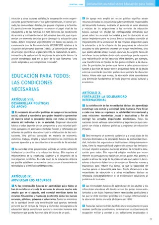 Jomtien, 1990   Declaración Mundial sobre Educación para Todos



nicación y otros sectores sociales; la cooperación entre organi-      2 Un apoyo más amplio del sector público significa atraer
zaciones gubernamentales y no gubernamentales, el sector pri-         recursos de todos los organismos gubernamentales responsables
vado, las comunidades locales, los grupos religiosos y la familia.    del desarrollo humano, mediante el aumento en valor absoluto
Es particularmente importante reconocer el papel vital de los         y relativo de las asignaciones a los servicios de educación
educadores y de las familias. En este contexto, las condiciones       básica, aunque sin olvidar las contrapuestas demandas que
de servicio y la situación social del personal docente, que repre-    pesan sobre los recursos nacionales y que la educación es un
sentan un elemento decisivo para conseguir la educación para          sector importante pero no único. Prestar cuidadosa atención al
todos, deben mejorarse urgentemente en todos los países, en           mejoramiento de la utilización de los recursos disponibles para
consonancia con la Recomendación OIT/UNESCO relativa a la             la educación y de la eficacia de los programas de educación
situación del personal docente (1966). La concertación genuina        actuales no sólo permitirá obtener un mayor rendimiento, sino
de acciones contribuye al planeamiento, la realización, la admi-      que podrá además atraer nuevos recursos. La urgente tarea de
nistración y la evaluación de los planes de educación básica. La      satisfacer las necesidades básicas de aprendizaje puede requerir
acción concertada está en la base de lo que llamamos “una             una redistribución de los recursos entre sectores, por ejemplo,
visión ampliada y un compromiso renovado”.                            una transferencia de fondos de los gastos militares a la educa-
                                                                      ción. En particular, los países que llevan a cabo ajustes estruc-
                                                                      turales o que han de cargar con el angustioso fardo de la deuda
                                                                      externa necesitarán conceder protección especial a la educación
EDUCACIÓN PARA TODOS:                                                 básica. Ahora más que nunca, la educación debe considerarse
                                                                      una dimensión fundamental de todo proyecto social, cultural y
LAS CONDICIONES                                                       económico.


NECESARIAS                                                            ARTÍCULO X.
                                                                      FORTALECER LA SOLIDARIDAD
ARTÍCULO VIII.                                                        INTERNACIONAL
DESARROLLAR POLÍTICAS                                                  1 La satisfacción de las necesidades básicas de aprendizaje
DE APOYO
                                                                      constituye una común y universal tarea humana. Para llevar
 1 Es necesario desarrollar políticas de apoyo en los sectores        a cabo esa tarea se requieren la solidaridad internacional y
social, cultural y económico para poder impartir y aprovechar         unas relaciones económicas justas y equitativas a fin de
de manera cabal la educación básica con vistas al mejora-             corregir las actuales disparidades económicas. Todas las
miento del individuo y de la sociedad. Dispensar educación            naciones tienen valiosos conocimientos y experiencias que com-
básica a todos depende de un compromiso y una voluntad polí-          partir con vistas a elaborar políticas y programas de educación
ticos apoyados en adecuadas medidas fiscales y reforzados por         eficaces.
reformas de política educativa y por la vitalización de las insti-
tuciones. Una política apropiada en materia de economía,               2 Será necesario un aumento sustancial y a largo plazo de los
comercio, trabajo, empleo y salud fortalecerá los incentivos de       recursos destinados a la educación básica. La comunidad mun-
quienes aprenden y su contribución al desarrollo de la sociedad.      dial, incluidos los organismos e instituciones intergubernamen-
                                                                      tales, tiene la responsabilidad urgente de atenuar las limitacio-
2 La sociedad debe proporcionar además un sólido ambiente             nes que impiden a algunas naciones alcanzar la meta de la edu-
intelectual y científico a la educación básica. Ello requiere el      cación para todos. Ello requerirá adoptar medidas que incre-
mejoramiento de la enseñanza superior y el desarrollo de la           menten los presupuestos nacionales de los países más pobres o
investigación científica. En cada nivel de la educación debiera       ayuden a aliviar la carga de la pesada deuda que padecen. Acre-
ser posible establecer un estrecho contacto con el conocimiento       edores y deudores deben tratar de encontrar fórmulas nuevas y
tecnológico y científico contemporáneo.                               equitativas para reducir esa carga, ya que la capacidad de
                                                                      muchos países en desarrollo para hacer frente eficazmente a las
                                                                      necesidades de educación y a otras necesidades básicas se
ARTÍCULO IX.                                                          reforzaría considerablemente si se encontrasen soluciones al
                                                                      problema de la deuda.
MOVILIZAR LOS RECURSOS
 1 Si las necesidades básicas de aprendizaje para todos se             3 Las necesidades básicas de aprendizaje de los adultos y los
han de satisfacer a través de acciones de alcance mucho más           niños deben atenderse allí donde existan. Los países menos ade-
amplio que en el pasado, será esencial movilizar tanto los            lantados y con bajos ingresos tienen necesidades particulares a
recursos financieros y humanos existentes como los nuevos             las que se debe conceder prioridad en el apoyo internacional a
recursos, públicos, privados o voluntarios. Todos los miembros        la educación básica durante el decenio de 1990.
de la sociedad tienen una contribución que aportar, teniendo
presente que el tiempo, la energía y los fondos consagrados a la      4 Todas las naciones deben también obrar conjuntamente para
educación básica constituyen quizás la inversión humana más           resolver conflictos y contiendas, terminar con las situaciones de
importante que pueda hacerse para el futuro de un país.               ocupación militar y asentar a las poblaciones desplazadas o

                                                                                                                                          77
 