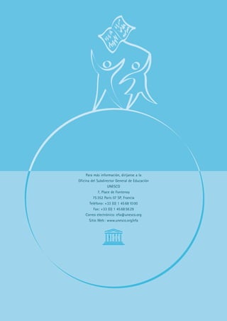 Para más información, diríjanse a la
Oficina del Subdirector General de Educación
                    UNESCO
             7, Place de Fontenoy
          75 352 París 07 SP, Francia
       Teléfono: +33 (0) 1 45 68 10 00
          Fax: +33 (0) 1 45 68 56 29
     Correo electrónico: efa@unesco.org
       Sitio Web : www.unesco.org/efa
 