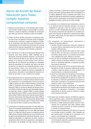 Marco de Acción de Dakar



     Marco de Acción de Dakar                                                 acceso a las técnicas y conocimientos necesarios para encontrar
                                                                              empleo remunerado y participar plenamente en la sociedad. Si no
     Educación para Todos:                                                    se avanza rápidamente hacia la educación para todos, no se
                                                                              lograrán los objetivos de reducción de la pobreza, adoptados en el
     cumplir nuestros                                                         plano nacional e internacional, y se acentuarán aún más las desi-
                                                                              gualdades entre países y dentro de una misma sociedad.
     compromisos comunes                                                    6. La educación es un derecho humano fundamental, y como tal
                                                                              es un elemento clave del desarrollo sostenible y de la paz y
     1. Nosotros, los participantes en el Foro Mundial sobre la Educa-        estabilidad en cada país y entre las naciones, y, por consi-
       ción, reunidos en Dakar, Senegal, en abril de 2000, nos compro-        guiente, un medio indispensable para participar en los siste-
       metemos a cumplir los objetivos y finalidades de la educación          mas sociales y económicos del siglo XXI. Ya no se debería pos-
       para todos, para todos los ciudadanos y todas las sociedades.          poner más el logro de los objetivos de la Educación para Todos.
                                                                              Se puede y debe atender con toda urgencia a las necesidades
     2. El Marco de Acción de Dakar representa un compromiso colec-           básicas de aprendizaje.
       tivo para actuar. Los gobiernos nacionales tienen la obligación
       de velar por que se alcancen y apoyen los objetivos y finalida-      7. Por consiguiente, nos comprometemos colectivamente a
       des de la Educación para Todos. Para asumir eficazmente esta           alcanzar los siguientes objetivos:
       responsabilidad, han de establecerse asociaciones con una base           i) extender y mejorar la protección y educación integrales de
       amplia dentro de cada país, apoyándolas con la cooperación de               la primera infancia, especialmente para los niños más vul-
       los organismos e instituciones internacionales y regionales.                nerables y desfavorecidos;
                                                                               ii) velar por que antes del año 2015 todos los niños, y sobre
     3. Nos reafirmamos en la idea de la Declaración Mundial sobre                 todo las niñas y los niños que se encuentran en situacio-
       Educación para Todos (Jomtien, 1990), respaldada por la                     nes difíciles, tengan acceso a una enseñanza primaria gra-
       Declaración Universal de Derechos Humanos y la Convención                   tuita y obligatoria de buena calidad y la terminen;
       sobre los Derechos del Niño, de que todos los niños, jóvenes y         iii) velar por que las necesidades de aprendizaje de todos los
       adultos, en su condición de seres humanos tienen derecho a                  jóvenes y adultos se satisfagan mediante un acceso equi-
       beneficiarse de una educación que satisfaga sus necesidades                 tativo a un aprendizaje adecuado y a programas de prepa-
       básicas de aprendizaje en la acepción más noble y más plena                 ración para la vida activa;
       del término, una educación que comprenda aprender a asimi-             iv) aumentar de aquí al año 2015 el número de adultos alfa-
       lar conocimientos, a hacer, a vivir con los demás y a ser. Una              betizados en un 50%, en particular tratándose de mujeres,
       educación orientada a explotar los talentos y capacidades de                y facilitar a todos los adultos un acceso equitativo a la
       cada persona y desarrollar la personalidad del educando, con                educación básica y la educación permanente;
       objeto de que mejore su vida y transforme la sociedad.                  v) suprimir las disparidades entre los géneros en la enseñanza
                                                                                   primaria y secundaria de aquí al año 2005 y lograr antes
     4. Nos congratulamos por los compromisos hechos por la comu-                  del año 2015 la igualdad entre los géneros en relación con
       nidad internacional con la educación básica durante los años                la educación, en particular garantizando a las jóvenes un
       90, en particular en la Cumbre Mundial en favor de la Infancia              acceso pleno y equitativo a una educación básica de buena
       (1990), la Conferencia sobre el Medio Ambiente y el Desarrollo              calidad, así como un buen rendimiento;
       (1992), la Conferencia Internacional sobre la Población y el           vi) mejorar todos los aspectos cualitativos de la educación,
       Desarrollo (1994), la Conferencia Mundial de Derechos Huma-                 garantizando los parámetros más elevados, para conseguir
       nos (1993), la Conferencia Mundial sobre Necesidades Educati-               resultados de aprendizaje reconocidos y mensurables,
       vas Especiales: Acceso y Calidad (1994), la Cumbre Mundial                  especialmente en lectura, escritura, aritmética y compe-
       sobre Desarrollo Social (1995), la cuarta Conferencia Mundial               tencias prácticas esenciales.
       sobre la Mujer (1995), la Reunión de mitad del decenio del Foro
       Consultivo Internacional sobre Educación para Todos (1996), la       8. Para lograr esos resultados, nosotros, los Gobiernos, organiza-
       Conferencia Internacional sobre la Educación de Adultos (1997)         ciones, organismos, grupos y asociaciones representados en el
       y la Conferencia Internacional sobre el Trabajo Infantil (1997).       Foro Mundial sobre la Educación nos comprometemos a:
       Se trata ahora de llevar a la práctica esos compromisos.                 i) promover un sólido compromiso político nacional e inter-
                                                                                   nacional con la educación para todos, elaborar planes
     5. La Evaluación de la Educación para Todos en el Año 2000 mues-              nacionales de acción y aumentar de manera considerable
       tra que se ha avanzado considerablemente en muchos países. Sin              la inversión en educación básica;
       embargo, resulta inaceptable que en el año 2000 haya todavía            ii) fomentar políticas de Educación para Todos en el marco de
       más de 113 millones de niños sin acceso a la enseñanza primaria             una actividad sectorial sostenible y bien integrada, que
       y 880 millones de adultos analfabetos; que la discriminación entre          esté explícitamente vinculada con la eliminación de la
       los géneros siga impregnando los sistemas de educación; y que la            pobreza y las estrategias para el desarrollo;
       calidad del aprendizaje y la adquisición de valores humanos y          iii) velar por el compromiso y participación de la sociedad civil
       competencias disten tanto de las aspiraciones y necesidades de              en la formulación, aplicación y seguimiento de las estrate-
       los individuos y las sociedades. Se niega a jóvenes y adultos el            gias de fomento de la educación;

 8
 