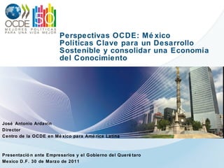 Perspectivas OCDE: México Políticas Clave para un Desarrollo Sostenible y consolidar una Economía del Conocimiento José Antonio Ardavín Director Centro de la OCDE en México para América Latina Presentación ante Empresarios y el Gobierno del Querétaro Mexico D.F. 30 de Marzo de 2011 
