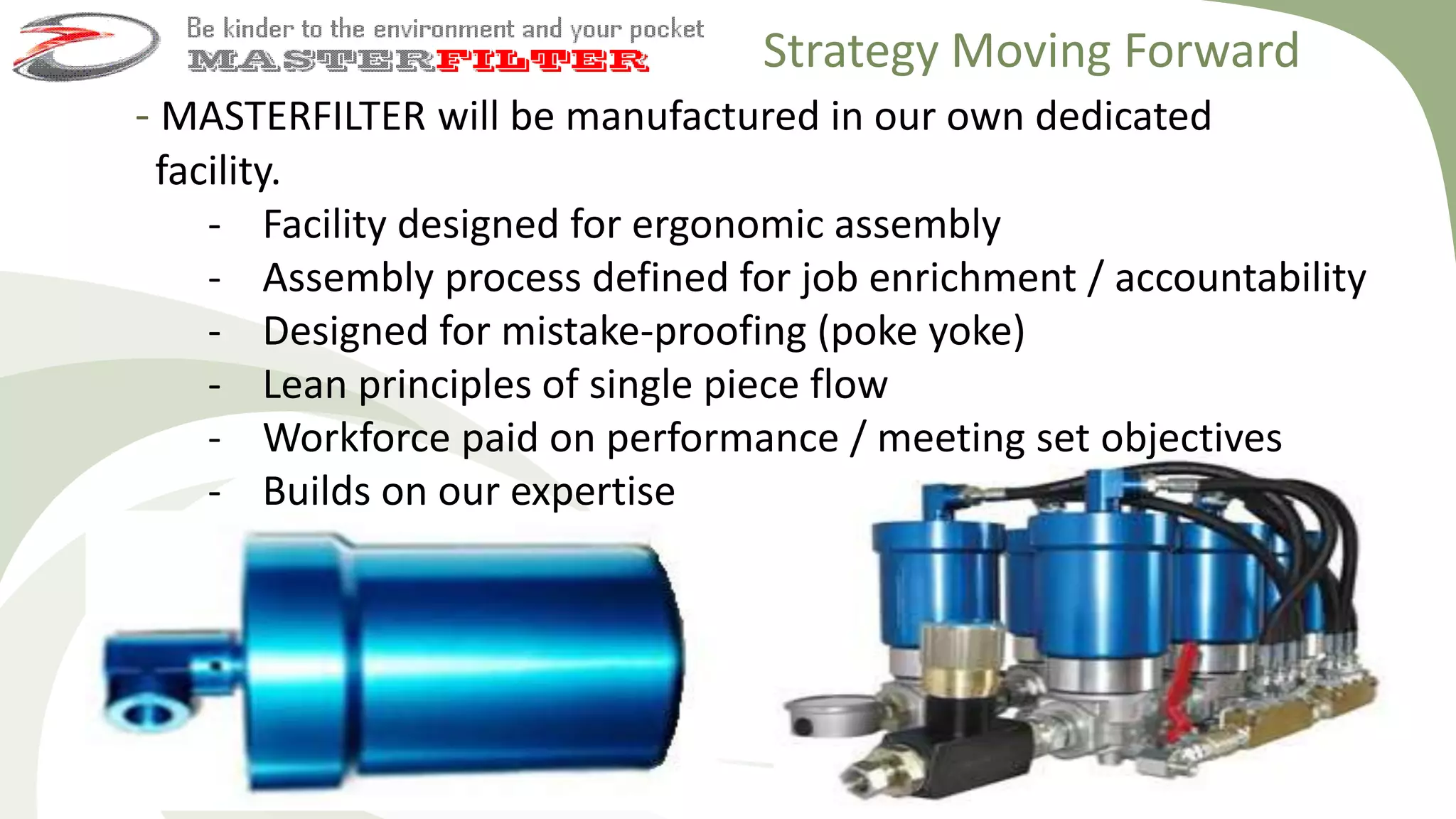 - MASTERFILTER will be manufactured in our own dedicated
facility.
- Facility designed for ergonomic assembly
- Assembly process defined for job enrichment / accountability
- Designed for mistake-proofing (poke yoke)
- Lean principles of single piece flow
- Workforce paid on performance / meeting set objectives
- Builds on our expertise
Strategy Moving Forward
 