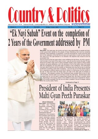 Country&PoliticsPolitical News Bulletin & BeyondNational Weekly dUVªh,.MikWfyfVDl
Volume: 4 No% 52 New Delhi 30 May - 5 June , 2016 Rs% 2/- Pages: 16
countryandpolitics.inApporved by DAVP.- 101596
“EkNayiSubah”Eventonthe completionof
2YearsoftheGovernmentaddressedby PM
PresidentofIndiaPresents
MaltiGyanPeethPuraskarBinod Takiawala
New Delhi: The President
of India, Shri Pranab
Mukherjee presented the
Malti Gyan Peeth
Puraskar for the year 2016
at a function held at
Rashtrapati Bhavan.
Speaking on the occasion,
the President said that the
award ceremony coincid-
ed with the 95th birthday
of Smt. Malti Mohinder
Singh Syngle. He con-
veyed his best wishes to
her on her birthday and
wished that God may
grant her the strength to
continue her seven
decades of dedicated
service to the cause of
education. He compli-
mented Shri Manoj
Singhal, President of the
Mohinder Singh Syngle
Education and Research
Society, for his initiative in
introducing this Award and
for his passion in spread-
ing quality education in
the rural areas. He also
complimented the efforts
of the state government of
Punjab for recognizing
and collaborating with the
selection process.
Continued on Page 11
Vipin
New Delhi: Two years ago, the country we have a new responsibility on people and dem-
ocratic government elected by the people of these Mahatmay that must be constantly
assessed. Have drawbacks, to goodness, it must be accounted for. A look at the two-year
term to the realization of the fact that we were out to get where it could not have arrived,
she came out in the right direction or no direction, the objective was moved he did not
accomplish that.
And an account of the two years when a new confidence for the future, not only in govern-
ment but also in the heart of the nation is born. I see all over the country the past 15 days
almost all of India's major work is being evaluated closely. Every aspect is being closely
watched, with great satisfaction, and I am standing in front of the nation today. So closely
after the investigation we have been able to achieve a new confidence, new enthusiasm
has been able to achieve and the canaille our blessings every day that you go on growing
excitement of working is also been increasing . I can not say so for those whose opposi-
tion is essential to political reasons and that is natural in a democracy, but the country in
the last 15 days have seen two things clear, one side is the other side of evolution is
Virodhavad . And between evolution and Virodhavad these canaille What is true of milk,
milk and water, and the water is so true that it could very well name. Several topics were
discussed and so I do not want to repeat these things here. But there is concern about
that, depending on the issues, based on the realities of every job is essential for democ-
racy to be strictly evaluated. But can we not make a mistake in the pit of despair, without
which the country seeks Tkelne.
Continued on Page 11
 