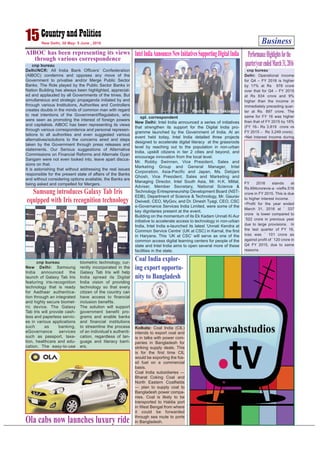 Business15New Delhi, 30 May- 5 June , 2016
cnp bureau
Delhi/NCR: All India Bank Officers’ Confederation
(AIBOC) condemns and opposes any move of the
Government to privatise and/or Merge Public Sector
Banks. The Role played by the Public Sector Banks in
Nation Building has always been highlighted, appreciat-
ed and applauded by all Governments of the times. But
simultaneous and strategic propaganda initiated by and
through various Institutions, Authorities and Controllers
creates doubts in the minds of common man with regard
to real intentions of the Government/Regulators, who
were seen as promoting the interest of foreign powers
and capitalists. AIBOC has been representing its views
through various correspondence and personal represen-
tations to all authorities and even suggested various
alternatives/solutions to the concerns aired and steps
taken by the Government through press releases and
statements. Our Serious suggestions of Alternative
Commissions on Financial Reforms and Alternate Gyan
Sangam were not even looked into, leave apart discus-
sions on that.
It is astonishing that without addressing the real issues
responsible for the present state of affairs of the Banks
and without considering options available, the Banks are
being asked and compelled for Mergers.
AIBOC has been representing its views
through various correspondence
IntelIndiaAnnouncesNewInitiativesSupportingDigitalIndia
spl. correspondent
New Delhi: Intel India announced a series of initiatives
that strengthen its support for the Digital India pro-
gramme launched by the Government of India. At an
event held today, Intel India detailed three projects
designed to accelerate digital literacy at the grassroots
level by reaching out to the population in non-urban
India, upskill citizens in tier 2 cities and beyond, and
encourage innovation from the local level.
Mr. Robby Swinnen, Vice President, Sales and
Marketing Group and General Manager, Intel
Corporation, Asia-Pacific and Japan, Ms. Debjani
Ghosh, Vice President, Sales and Marketing and
Managing Director, Intel South Asia, Mr. H.K. Mittal,
Adviser, Member Secretary, National Science &
Technology Entrepreneurship Development Board (NST-
EDB), Department of Science & Technology, Mr. Gaurav
Dwivedi, CEO, MyGov, and Dr. Dinesh Tyagi, CEO, CSC
e-Governance Services India Limited, were some of the
key dignitaries present at the event.
Building on the momentum of its Ek Kadam Unnati Ki Aur
initiative to accelerate access to technology in non-urban
India, Intel India e-launched its latest ‘Unnati Kendra at
Common Service Centre’ (UK at CSC) in Karnal, the first
in Haryana. This ‘UK at CSC’ will serve as one of the
common access digital learning centers for people of the
state and Intel India aims to open several more of these
facilities in the state.
Samsung introduces Galaxy Tab Iris
equipped with Iris recognition technology
cnp bureau
New Delhi: Samsung
India announced the
launch of Galaxy Tab Iris
featuring iris-recognition
technology that is ready
for Aadhaar authentica-
tion through an integrated
and highly secure biomet-
ric device. The Galaxy
Tab Iris will provide cash-
less and paperless servic-
es in various applications
such as banking,
eGovernance services
such as passport, taxa-
tion, healthcare and edu-
cation. The easy-to-use
biometric technology, cur-
rently incorporated in the
Galaxy Tab Iris will help
India spread its Digital
India vision of providing
technology so that every
citizen of the country can
have access to financial
inclusion benefits.
The solution will support
government benefit pro-
grams and enable banks
and financial institutions
to streamline the process
of an individual’s authenti-
cation, regardless of lan-
guage and literacy barri-
ers.
PerformanceHighlightsforthe
quarter/yearendedMarch31,2016
cnp bureau
Delhi: Operational income
for Q4 – FY 2016 is higher
by 17% at Rs 978 crore
over that for Q4 – FY 2015
at Rs 834 crore and 9%
higher than the income in
immediately preceding quar-
ter at Rs. 897 crore. The
same for FY 16 was higher
than that of FY 2015 by 18%
(FY 16– Rs 3,819 crore vs
FY 2015 – Rs 3,249 crore).
•Net Interest Income during
FY 2016 stands at
Rs.694crorevis-a -visRs.516
crore in FY 2015. This is due
to higher interest income.
•Profit for the year ended
March 31, 2016 at ` 337
crore is lower compared to
`522 crore in previous year
due to large provisions. In
the last quarter of FY 16,
loss was ` 101 crore as
against profit of `120 crore in
Q4 FY 2015, due to same
reasons.
Ola cabs now launches luxury ride
Coal India explor-
ing export opportu-
nity to Bangladesh
Kolkata: Coal India (CIL)
intends to export coal and
is in talks with power com-
panies in Bangladesh for
striking supply deals. This
is for the first time CIL
would be exporting the fos-
sil fuel on a commercial
basis.
Coal India subsidiaries —
Bharat Coking Coal and
North Eastern Coalfields
— plan to supply coal to
Bangladesh power compa-
nies. Coal is likely to be
transported to Haldia port
in West Bengal from where
it could be forwarded
through sea route to ports
in Bangladesh.
Photo: Binod Takiawala
 