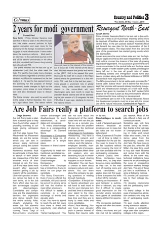 Columns 3New Delhi, 30 May- 5 June , 2016
Divya Sharma
Are Job Fairs really a plat-
form to search jobs or they
have found other usage of
providing branding to col-
leges during admission
season?
Job Fair alias Career Fair,
Placement Fair, Placement
Week, etc. are the names
which you can see in
almost every technical
campus during the current
admission season.
Numerous students flock
to participate in these fairs
in search of their dream
job, irrespective of the fact
whether that’s of their
interest or not. For long,
Job Fairs have been most
sought after approach
towards getting a job by
majority of the candidates.
Like every product or serv-
ice cannot be best in its
own terms, so is the Job
Fairs which also has cer-
tain advantages coupled
with disadvantages.
Candidates and compa-
nies are the stakeholders
besides the organizers
who derive benefit from
the entire activity. After,
closely analyzing the
entire Job Fair scenario
currently prevailing in the
country, Tarun Tyagi of
Kareermatrix enumerate
certain advantages and
disadvantages for each
stakeholder; i.e. candi-
dates and companies.
“ To every disadvantage
there is a corresponding
advantage” . W. Clement
Stone
Advantages to Companies
•Access to large no. of
candidates at a single
place.
•Increase in brand aware-
ness.
•Opportunity to meet non-
traditional candidates too.
•Meet and network with
other companies.
Disadvantages to
Companies :
•Limited time: Employer
has a limited time frame in
which he can judge the
candidate.
•Too Many Employers :
Even if you’ve offered the
candidate, still you cannot
be sure of his joining as he
still has the chance to
meet other employers.
•It’s difficult to assess a
candidate in a short
exchange of words and
elevator pitch.
•Cost: You have to spend
to reach the job fair place
thus there is direct and
opportunity cost attached
to it.
•Varied background : You
are not sure about the
background of the candi-
dates who will visit the job
fair so as a recruiter you
always have the problem
of planning the technical
interview panels.
Advantages to Candidates
•Networking : You have a
chance to network and
learn about the company
culture, work life balance ,
employee benefits, man-
agement style of prospec-
tive employers.Meet other
job seekers who are
searching for job in similar
industries. Lead sharing
happens in such forums.
•Education: You can have
a chance to learn about
company culture and oper-
ations. You can learn
about the company by ask-
ing questions or reading
through handouts.
•Competition : If the job fair
is heavily advertised, you
will have to wait more in
line for your interview turn
and less time to showcase
your talent to the inter-
viewer as recruiter has
less time and they are in
hurry to meet more and
more candidates.
•Face 2 face Meeting : You
can have your elevator
pitch in person instead of
hoping that resume sells
on its own.
Disadvantages to candi-
dates:
•Lack of targeted approach
towards employer as
employers are in mass but
job roles are not known
beforehand.
•Time, Expenses & Trouble
: Lot of time is killed in
preparation for the job fair.
You need to travel to the
job fair locations without
even knowing the kind of
Job roles available with the
participating companies.
•Limited Quality time :
Since, companies have
limited time , so, they wish
to see as many candidates
as they can. In the mad
rush of meeting more and
more candidates, Job
seeker does not find quali-
ty time to express his skills
in front of the recruiter.
•Making an Impression : If
your behavior is submis-
sive or introvert, you may
find it difficult to create
good impression on the
recruiter where recruiters
have galore of candidates
looking at them for opportu-
nities.
•The companies participat-
ing are not often the cream
of the crop.
•Salary structures and job
role mat not be satisfying
you rsearch. Most of the
jobs offered in fairs are of
contractual nature.
Sometime ago, Job fairs
started losing its sheen.
But, thanks to the high rate
of Unemployment prevail-
ing in India and smart
Indian who knows , how to
derive value from the
depreciating assets like
Job Fairs. We have done in
the past too, when Mr. LN
Mittal , the steel King, used
to buy sick steel factories
and revive them with his
efforts. In the same way,
technical institutions have
learnt the art of branding in
the eyes of prospective
admission seekers through
Job Fairs. The aim of these
job fairs is multifarious. It
aims at following motives:
•To provide job opportuni-
ties to their college stu-
dents.
•To develop relationship
with the participating com-
panies.
•To brand college in the
eyes of prospective admis-
sion seekers who may me
kin of participating candi-
dates.
•To gain media attention
during admission season.
•To create a competitive
edge over other competitor
colleges in the region.
Puneet Kaul
New Delhi : Prime Minister Narenra modi
said that in these 2 years in his office his cab-
inet has made several policies to fight
against corruption and open more for the
economy for the foreign investment and fill-
ing gaps in rural infrastructure. I have under-
taken the maximum reforms . Modi said in
an interview to the wall street journal on the
eve of his second anniversary in his office
with this he added that I have a long running
task ahead said P.M.
The prime minister said he has set up an
accelerated path that the state need the
help. P.M said he has made many changes
which has been regarded to previous admin-
istration as difficult to implement but he has
made to it . He said he has opened more of
the economy for the purpose of foreign
investment, made changes to fight out the
corruption, more stress on rural infrastruc-
ture and also developed ways to dobusi-
ness.
The Prime minster also said he would look
to the states to further liberalise the coun-
try’s rigid labour laws. The labour reform
does not mean in the interest of the industry
but it should be in the interest of the labour
also. He also expects the goods and servic-
es tax (GST ) bill to be passed this year.
Modi said the GST bill is stuck in the Rajya
sabha where the government is in the min-
iority. P.M said that in the last two years ,
India played a prominent role in global
affairs. Today unlike before India doesn’t
stands in the corner.Modi will visit
Washington early next month to meet the
president Barak obama and will be address-
ing the joint session of U.S congress. He took
P.M office 2 years ago, pledging to improve
the nations fortune.
Are Job Fairs really a platform to search jobs
2 years formodi government Ayush Verma
Prime minister Narendra Modi in his last visit to the north-
east part of India in 2015 promised that they will no more
be deprived of facilities which are being provided to the
central India. In the jam packed stadium Narendra Modi
put forward the new idea for the rejuvenation of the 8
north-eastern states. The steps taken from the very first
year of the government has started giving results which
are appreciable.
Assam was once the most richest state and had the high-
est per capita income but the post independence central-
ized politics churned the dreams of the state of growing
big and self dependent. The successive government were
more concentrated to the central India and the time came
when people of north-eastern parts started protesting for
being left out in the over all growth ratio of states.
Conflicting borders and immigration issues have also
been a problem along with the Maoist infiltration of BODO
and several more organisations.
The NDA government in its lok sabha polls promised for "
Sabka saath, Sabka Vikas " and it seems that they have
kept their promise with several railway lines being inaugu-
rated and infrastructural changes on a fast track mode.
Assam has given its mandate to the BJP backed NDA
alliance for the next 5 years as they think that the alliance
is determined to force nothing but development.
The northeast part is rich in its natural resources hence
the development projects must be at par with the proper
use of the natural resources. Continued on Page 11
Resurgent North-East
 