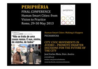 PERIPHÈRIA 
FINAL CONFERENCE 
Human Smart Cities: from 
Vision to Practice 
Rome, 29-30 May 2013 
Human Smart Cities: Making it Happen 
PECHAKUCHA 
CITY CIVIC MOVEMENTS IN 
AVEIRO – PROMOTE SMARTER 
DECISIONS FOR THE FUTURE OF 
THE CITY 
José Carlos Mota, Univ. Aveiro 
jcmota@ua.pt 
twitter.com/josecarlosbmota 
www.facebook.com/josecarlosmota 
 