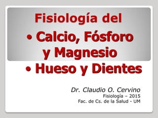 Fisiología del
Dr. Claudio O. Cervino
Fisiología – 2015
Fac. de Cs. de la Salud - UM
• Hueso y Dientes
• Calcio, Fósforo
y Magnesio
 