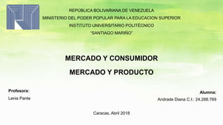 REPÚBLICA BOLIVARIANA DE VENEZUELA
MINISTERIO DEL PODER POPULAR PARA LA EDUCACION SUPERIOR
INSTITUTO UNIVERSITARIO POLITÉCNICO
“SANTIAGO MARIÑO”
MERCADO Y CONSUMIDOR
MERCADO Y PRODUCTO
Alumna:
Andrade Diana C.I.: 24.288.769
Profesora:
Lenis Pante
Caracas, Abril 2018
 