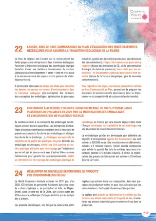 P.10
CONTRIBUER À ATTEINDRE L’OBJECTIF GOUVERNEMENTAL DE 100 % D’EMBALLAGES
PLASTIQUES RECYCLABLES EN 2025 PAR LA MODIFICATION DES EMBALLAGES
ET L’INCORPORATION DE PLASTIQUE RECYCLÉ
De nombreux freins à la circularité des emballages cosmé-
tiques existent encore aujourd’hui. Les entreprises d’embal-
lages plastique cosmétiques constatent ainsi la nécessité de
prendre en compte la fin de vie des emballages et allonger
leur durée de vie (recharge, …), développer une approche de
validation de la qualité des plastiques recyclés destinés aux
emballages cosmétiques, définir une liste positive de ma-
tière plastique utilisable pour le recyclage par l’industrie et
qui ne soit pas en concurrence avec d’autres filières comme
l’alimentaire pour garantir les approvisionnements, établir
un référentiel sur le recyclage des emballages plastique en
cosmétique en France qui sera ensuite déployé dans toute
l’Europe, développer la recyclabilité de ces emballages via
une adaptation de l’outil industriel français.
La méthodologie qu’elles ont développée pour atteindre ces
objectifs d’incorporation appelle des financements qui sont
estimés à 200 000 euros. Des investissements additionnels,
estimés à 5 millions d’euros, seront ensuite nécessaires
pour valider la qualité des lots de matières recyclées à in-
corporer (estimé à 5 millions d’euros). À terme, la modifi-
cation des process de fabrication est estimée à 20 millions
d’euros sur 5 ans.
23
DÉVELOPPER DE NOUVELLES GÉNÉRATIONS DE PRODUITS
PEU CONSOMMATEURS EN EAU
Le World Resources Institute estimait en 2019 que, d’ici
2030, 470 millions de personnes habiteront dans des zones
de « stress hydrique », en particulier en Inde, au Moyen-
Orient, dans le nord-est de la Chine, sur la côte ouest des
USA ou encore au Mexique. Cet enjeu doit être pris en compte
dès à présent.
Les produits cosmétiques, à la fois par la culture des actifs
végétaux qui entrent dans leur composition, dans leur pro-
cessus de production-même, et pour leur utilisation par les
consommateurs, font appel à beaucoup d’eau potable.
Le secteur doit assurer sa résilience en travaillant sur des
formules qui allient sensorialité et frugalité en eau, et amé-
liorer ses process industriels pour économiser l’eau dans sa
production.
24
LANCER, AVEC LE HAUT-COMMISSARIAT AU PLAN, L’ÉVALUATION DES INVESTISSEMENTS
NÉCESSAIRES POUR ASSURER LA TRANSITION ÉCOLOGIQUE DE LA FILIÈRE
Le Plan de relance met l’accent sur le renforcement des
fonds propres des entreprises et leur transition écologique.
Favoriser la transition écologique des cosmétiques implique
toutefois d’avoir une meilleure connaissance du secteur.
L’obstacle aux investissements « verts » tient en effet aussi
à la méconnaissance des enjeux et à la pénurie de statis-
tiques précises.
Il est dès lors nécessaire de mener une étude pour connaître
les besoins du secteur en termes d’investissements dans
la transition écologique (éco-conception des formules,
éco-conception des emballages, optimisation du processus
industriel, gestion des déchets de production, sensibilisation
des consommateurs), l’impact des mesures qui pourraient y
répondre (baisse des émissions de CO2, de la consommation
d’énergie, de matières premières), leurs coûts pour les en-
treprises - et les potentiels gains qui pourraient y être as-
sociés (baisse de la facture énergétique, gain de nouveaux
consommateurs).
Pour répondre à cet enjeu, une mission pourrait être confiée
au Haut-Commissariat au Plan, permettant de préparer les
mutations et investissements nécessaires dans la filière,
conserver sa compétitivité et sa place de leader mondial.
22
 