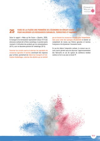 P.11
FAIRE DE LA FILIÈRE UNE PIONNIÈRE DE L’ÉCONOMIE EN CIRCUIT-COURT
POUR VALORISER LES RESSOURCES DURABLES, TERRESTRES ET MARINES
Selon le rapport « Make up the Future » (Quantis, 2020),
le transport et la formulation représentent chacun 10 % des
émissions carbone de la filière cosmétique, le premier poste
revenant à l’utilisation des produits par les consommateurs
(40 %), suivi en deuxième position de l’emballage (20 %).
Favoriser les circuits courts et valoriser les coproduits de
ressources agricoles et marines constituent des réponses
pour la filière, permettant de réduire les transports et l’uti-
lisation d’emballages, valoriser des déchets qui ne mettent
pas en tension les ressources utilisées pour l’alimentation,
mais aussi créer des synergies de proximité et donner un
complément de revenu aux filières agricoles et marines
françaises et de dynamiser l’économie locale.
En sus de réduire l’empreinte carbone, le recours aux cir-
cuits courts permet aussi de sécuriser l’approvisionnement
des fabricants en cas de rupture du commerce mondial
comme ce fut le cas avec la Covid-19
25
 