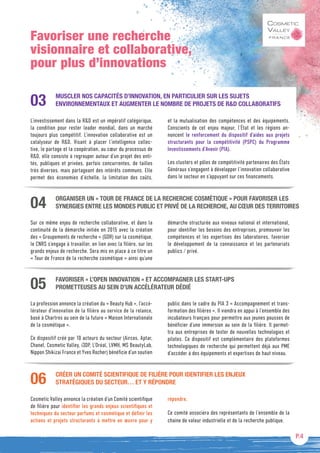 P.4
Favoriser une recherche
visionnaire et collaborative,
pour plus d’innovations
ORGANISER UN « TOUR DE FRANCE DE LA RECHERCHE COSMÉTIQUE » POUR FAVORISER LES
SYNERGIES ENTRE LES MONDES PUBLIC ET PRIVÉ DE LA RECHERCHE, AU CŒUR DES TERRITOIRES
Sur ce même enjeu de recherche collaborative, et dans la
continuité de la démarche initiée en 2015 avec la création
des « Groupements de recherche » (GDR) sur la cosmétique,
le CNRS s’engage à travailler, en lien avec la filière, sur les
grands enjeux de recherche. Sera mis en place à ce titre un
« Tour de France de la recherche cosmétique » ainsi qu’une
démarche structurée aux niveaux national et international,
pour identifier les besoins des entreprises, promouvoir les
compétences et les expertises des laboratoires, favoriser
le développement de la connaissance et les partenariats
publics / privé.
04
FAVORISER « L’OPEN INNOVATION » ET ACCOMPAGNER LES START-UPS
PROMETTEUSES AU SEIN D’UN ACCÉLÉRATEUR DÉDIÉ
La profession annonce la création du « Beauty Hub », l’accé-
lérateur d’innovation de la filière au service de la relance,
basé à Chartres au sein de la future « Maison Internationale
de la cosmétique ».
Ce dispositif créé par 10 acteurs du secteur (Aircos, Aptar,
Chanel, Cosmetic Valley, i3DP, L’Oréal, LVMH, MS BeautyLab,
Nippon Shikizai France et Yves Rocher) bénéficie d’un soutien
public dans le cadre du PIA 3 « Accompagnement et trans-
formation des filières ». Il viendra en appui à l’ensemble des
incubateurs français pour permettre aux jeunes pousses de
bénéficier d’une immersion au sein de la filière. Il permet-
tra aux entreprises de tester de nouvelles technologies et
pilotes. Ce dispositif est complémentaire des plateformes
technologiques de recherche qui permettent déjà aux PME
d’accéder à des équipements et expertises de haut niveau.
05
CRÉER UN COMITÉ SCIENTIFIQUE DE FILIÈRE POUR IDENTIFIER LES ENJEUX
STRATÉGIQUES DU SECTEUR… ET Y RÉPONDRE
Cosmetic Valley annonce la création d’un Comité scientifique
de filière pour identifier les grands enjeux scientifiques et
techniques du secteur parfums et cosmétique et définir les
actions et projets structurants à mettre en œuvre pour y
répondre.
Ce comité associera des représentants de l’ensemble de la
chaine de valeur industrielle et de la recherche publique.
06
MUSCLER NOS CAPACITÉS D’INNOVATION, EN PARTICULIER SUR LES SUJETS
ENVIRONNEMENTAUX ET AUGMENTER LE NOMBRE DE PROJETS DE RD COLLABORATIFS
L’investissement dans la RD est un impératif catégorique,
la condition pour rester leader mondial, dans un marché
toujours plus compétitif. L’innovation collaborative est un
catalyseur de RD. Visant à placer l’intelligence collec-
tive, le partage et la coopération, au cœur du processus de
RD, elle consiste à regrouper autour d’un projet des enti-
tés, publiques et privées, parfois concurrentes, de tailles
très diverses, mais partageant des intérêts communs. Elle
permet des économies d’échelle, la limitation des coûts,
et la mutualisation des compétences et des équipements.
Conscients de cet enjeu majeur, l’État et les régions an-
noncent le renforcement du dispositif d’aides aux projets
structurants pour la compétitivité (PSPC) du Programme
Investissements d’Avenir (PIA).
Les clusters et pôles de compétitivité partenaires des États
Généraux s’engagent à développer l’innovation collaborative
dans le secteur en s’appuyant sur ces financements.
03
 