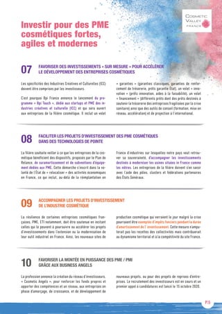P.5
Investir pour des PME
cosmétiques fortes,
agiles et modernes
FAVORISER DES INVESTISSEMENTS « SUR MESURE » POUR ACCÉLÉRER
LE DÉVELOPPEMENT DES ENTREPRISES COSMÉTIQUES
Les spécificités des Industries Créatives et Culturelles (ICC)
doivent être comprises par les investisseurs.
C’est pourquoi Bpi France annonce le lancement du pro-
gramme « Bpi Touch », dédié aux startups et PME des in-
dustries créatives et culturelle (ICC) et qui sera ouvert
aux entreprises de la filière cosmétique. Il inclut un volet
«  garanties  » (garanties classiques, garanties de renfor-
cement de trésorerie, prêts garantie État), un volet « inno-
vation » (prêts innovation, aides à la faisabilité), un volet
« financement » (différents prêts dont des prêts destinés à
soutenir la trésorerie des entreprises fragilisées par la crise
sanitaire) ainsi que des outils de conseil (formation, mise en
réseau, accélération) et de projection à l’international.
07
FACILITER LES PROJETS D’INVESTISSEMENT DES PME COSMÉTIQUES
DANS DES TECHNOLOGIES DE POINTE
La filière souhaite veiller à ce que les entreprises de la cos-
métique bénéficient des dispositifs, proposés par le Plan de
Relance, de suramortissement et de subventions d’équipe-
ment dédiés aux PME. Cette démarche s’inscrit dans la vo-
lonté de l’État de « relocaliser » des activités économiques
en France, ce qui inclut, au-delà de la réimplantation en
France d’industries sur lesquelles notre pays veut retrou-
ver sa souveraineté, d’accompagner les investissements
destinés à moderniser les usines situées in France comme
les nôtres. Les entreprises de la filière doivent s’en saisir
avec l’aide des pôles, clusters et fédérations partenaires
des États Généraux.
08
ACCOMPAGNER LES PROJETS D’INVESTISSEMENT
DE L’INDUSTRIE COSMÉTIQUE
La résilience de certaines entreprises cosmétiques fran-
çaises, PME, ETI notamment, doit être soutenue en incitant
celles qui le peuvent à poursuivre ou accélérer les projets
d’investissements dans l’extension ou la modernisation de
leur outil industriel en France. Ainsi, les nouveaux sites de
production cosmétique qui verraient le jour malgré la crise
pourraient être exemptés d’impôts fonciers pendant la durée
d’amortissement de l’ investissement. Cette mesure n’ampu-
terait pas les recettes des collectivités mais contribuerait
au dynamisme territorial et à la compétitivité du site France.
09
FAVORISER LA MONTÉE EN PUISSANCE DES PME / PMI
GRÂCE AUX BUSINESS ANGELS
La profession annonce la création du réseau d’investisseurs,
« Cosmetic Angels », pour renforcer les fonds propres et
apporter des compétences et un réseau, aux entreprises en
phase d’amorçage, de croissance, et de développement de
nouveaux projets, ou pour des projets de reprises d’entre-
prises. Le recrutement des investisseurs est en cours et un
premier appel à candidatures est lancé le 15 octobre 2020.
10
 