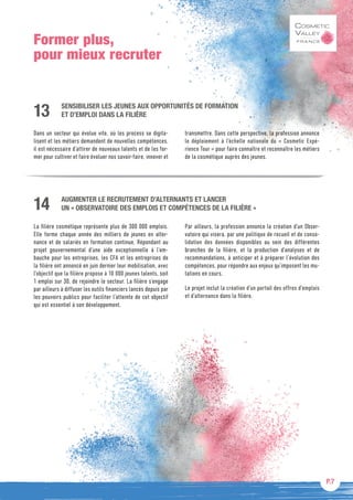 P.7
Former plus,
pour mieux recruter
SENSIBILISER LES JEUNES AUX OPPORTUNITÉS DE FORMATION
ET D’EMPLOI DANS LA FILIÈRE
Dans un secteur qui évolue vite, où les process se digita-
lisent et les métiers demandent de nouvelles compétences,
il est nécessaire d’attirer de nouveaux talents et de les for-
mer pour cultiver et faire évoluer nos savoir-faire, innover et
transmettre. Dans cette perspective, la profession annonce
le déploiement à l’échelle nationale du « Cosmetic Expé-
rience Tour » pour faire connaître et reconnaître les métiers
de la cosmétique auprès des jeunes.
13
AUGMENTER LE RECRUTEMENT D’ALTERNANTS ET LANCER
UN « OBSERVATOIRE DES EMPLOIS ET COMPÉTENCES DE LA FILIÈRE »
La filière cosmétique représente plus de 300 000 emplois.
Elle forme chaque année des milliers de jeunes en alter-
nance et de salariés en formation continue. Répondant au
projet gouvernemental d’une aide exceptionnelle à l’em-
bauche pour les entreprises, les CFA et les entreprises de
la filière ont annoncé en juin dernier leur mobilisation, avec
l’objectif que la filière propose à 10 000 jeunes talents, soit
1 emploi sur 30, de rejoindre le secteur. La filière s’engage
par ailleurs à diffuser les outils financiers lancés depuis par
les pouvoirs publics pour faciliter l’atteinte de cet objectif
qui est essentiel à son développement.
Par ailleurs, la profession annonce la création d’un Obser-
vatoire qui visera, par une politique de recueil et de conso-
lidation des données disponibles au sein des différentes
branches de la filière, et la production d’analyses et de
recommandations, à anticiper et à préparer l’évolution des
compétences, pour répondre aux enjeux qu’imposent les mu-
tations en cours.
Le projet inclut la création d’un portail des offres d’emplois
et d’alternance dans la filière.
14
 