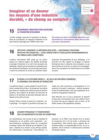 P.8
Imaginer et se donner
les moyens d’une industrie
durable, « du champ au comptoir »
DÉCARBONER L’INDUSTRIE POUR ACCÉLÉRER
LA TRANSITION ÉCOLOGIQUE
La filière s’engage à poursuivre et promouvoir la décarbo-
nation de sa production, en s’appuyant notamment sur les
outils financiers développés par l’ADEME et Bpi France.
Elle propose par ailleurs l’extension du dispositif de sura-
mortissement aux investissements réalisés dans les entre-
prises pour la décarbonation.
15
DÉPLOYER LARGEMENT LA MÉTHODOLOGIE SPICE, « SUSTAINABLE PACKAGING
INITIATIVE FOR COSMETICS », D’ÉCO-CONCEPTION ET D’ÉVALUATION ENVIRONNEMENTALE
DES EMBALLAGES COSMÉTIQUES
L’initiative internationale SPICE portée par les acteurs
majeurs de l’industrie propose une méthode harmonisée
et partagée d’évaluation et un outil d’éco-conception des
emballages, élaborés par des entreprises cosmétiques pour
des entreprises cosmétiques. Cet outil est désormais ouvert
à toutes les entreprises du secteur qui souhaitent réduire
l’empreinte environnementale de leurs emballages, et en
particulier aux PME. L’objectif est d’engager le maximum
d’entreprises dans la démarche d’éco-conception, via par
des formations sur le terrain, un soutien et un accompagne-
ment à l’éco-conception et la transformation vers un modèle
circulaire.
16
ÉLARGIR LA PLATEFORME IMPACT+ , AU-DELÀ DES MATIÈRES PREMIÈRES,
À L’ENSEMBLE DES MOYENS DE PRODUCTION
La plateforme Impact+ a permis pendant la Covid-19 de fa-
ciliter la solidarité de la filière : les entreprises l’ont utilisée
pour donner ou revendre leurs stocks de packs et matières
premières, dans l’objectif de permettre aux fabricants de
produire et de distribuer du gel hydro-alcoolique dans les
hôpitaux et les centres de soin.
Cosmetic Valley va élargir la portée de ce dispositif « an-
ti-gaspillage » en intégrant la possibilité de partager l’en-
semble des outils nécessaires au développement et à la
production de produits cosmétiques : matières premières,
articles de conditionnement, mais aussi équipements de la-
boratoires et équipements industriels.
Cette démarche vise à la fois à promouvoir un dispositif
vertueux pour l’environnement mais aussi solidaire envers
les jeunes start-ups qui s’appuient, pour se lancer, sur de
faibles volumes et des équipements standard.
17
ASSURER PÉDAGOGIE ET TRANSPARENCE
SUR LES INGRÉDIENTS UTILISÉS EN COSMÉTIQUE
Les consommateurs sont de plus en plus en demande de
transparence sur les produits qu’ils consomment  : pro-
duits alimentaires, cosmétiques, textile, etc. La profession
cosmétique entend cette demande qui est légitime et sou-
haite y répondre de la manière la plus efficace possible.
Elle annonce donc à l’occasion des « États Généraux » le
lancement, via la FEBEA, d’une initiative forte en matière
de transparence d’ici la fin de l’année, à destination des
consommateurs. Cette initiative visera à apporter des in-
formations fiables, et compréhensibles de tous, sur les in-
grédients, afin de renforcer la confiance dans l’excellence
cosmétique française.
18
 