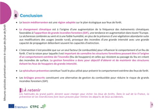 9
Mesuressylvicolespréventivescontrelerisquedesfeuxdeforêt
Conclusion
 Le bassin méditerranéen est une région adaptée sur le plan écologique aux feux de forêt.
 Le changement climatique est à l’origine d’une augmentation de la fréquence des événements climatiques
favorables à l’apparition de grands incendies forestiers (GIF), une tendance en augmentation dans toute l’Europe.
La sécheresse combinée au vent et à une faible humidité, en plus de la présence d’une végétation abondante suite
aux modifications des usages (exode rural), provoque des incendies d’une grande intensité avec une grande
capacité de propagation débordant souvent les capacités d’extinction.
 L’intervention n’est possible que sur un seul facteur (le combustible) pour influencer le comportement d’un feu de
forêt. C’est la raison pour laquelle il est important de connaître les structures forestières pouvant être à l’origine
d’un comportement extrême de l’incendie (feu de houppiers) et celles qui résistent au passage du feu en créant
des incendies de surface. La gestion forestière a donc pour objectif d’obtenir et de maintenir des structures
évitant les feux de houppiers de grande intensité.
 La sylviculture préventive constitue l’outil le plus utilisé pour prévenir le comportement extrême des feux de forêt.
 Les brûlages prescrits constituent une alternative de gestion du combustible pour réduire le risque de grands
incendies forestiers (GIF)
À retenir
Les habitudes du grand public doivent aussi changer pour éviter les feux de forêts. Dans le sud de la France, la
prévention et les interdictions font leurs preuves pour limites les départs de feux accidentels.
 