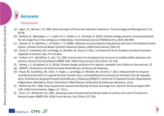 10
Mesuressylvicolespréventivescontrelerisquedesfeuxdeforêt
Annexes
Bibliographie
(a) : Agee, J.K.; Skinner, C.N. 2005. Basic principles of forest fuel reduction treatments. Forest Ecology and Management, 211.
83-96.
(b) : Barbero, R., Abatzoglou, J. T., Larkin, N. K., Kolden, C. A., & Stocks, B. (2015). Climate change presents increased potential
for very large fires in the contiguous United States. International Journal of Wildland Fire, 24(7), 892-899.
(c) : Cleaves, D. A., Martinez, J., & Haines, T. K. (2000). Influences on prescribed burning activity and costs in the National Forest
System. General Technical Report-Southern Research Station, USDA Forest Service, (SRS-37).
(d) : Costa, P.; Castellnou, M.; Larrañaga, A.; Miralles, M.; Kraus, D. 2011. La Prevención de los Grandes Incendios Forestales
adaptada al Incendio Tipo. Fire Paradox.
(e) : Graham, R.T.; McCaffrey, S.; Jain, T.B. 2004. Science basis for changing forest structure to modify wildfire behavior and
severity. General Technical Report (RMRS-120). USDA Forest Service, Fort Collins, CO. 43 p.
(f) : Keeley, J. E., & Syphard, A. D. (2016). Climate change and future fire regimes: examples from California. Geosciences, 37
(g) : ORGEST_Orientacions de Gestió Forestal Sostenible per als boscos de Catalunya. http://ags.ctfc.cat/?p=649.
(h) : Piqué, M.; Castellnou, M.; Valor, T.; Pagés, J.; Larrañaga, A.; Miralles, M.; Cervera, T. 2011. Integració del risc de grans
incendis forestals (GIF) en la gestió forestal: Incendis tipus i vulnerabilitat de les estructures forestals al foc de capçades.
Sèrie: Orientacions de gestió forestal sostenible per a Catalunya (ORGEST). Centre de la Propietat Forestal. Departament
d’Agricultura, Ramaderia, Pesca, Alimentació i Medi Natural. Generalitat de Catalunya. Barcelona. 122 p.
(i) : Rothermel, R.C. 1983. How to predict the spread and intensity of forest and range fires. General Techincal Report (INT-
143). USDA Forest Service, Odgen, UT. 161 p.
(j) : Scott, J.H.; Reinhardt, E.D. 2001. Assessing crown fire potential by linking models of surface and crown fire behavior.
Research paper (RMRS-29). USDA Forest Service, Fort Collins, CO. 59 p.
 