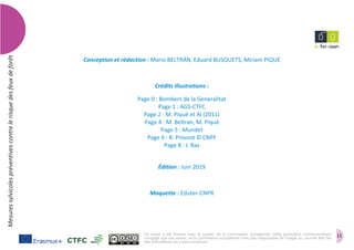 11
Mesuressylvicolespréventivescontrelerisquedesfeuxdeforêt
Conception et rédaction : Mario BELTRÁN, Eduard BUSQUETS, Míriam PIQUÉ
Crédits illustrations :
Page 0 : Bombers de la Generalitat
Page 1 : AGS-CTFC
Page 2 : M. Piqué et Al (2011)
Page 4 : M. Beltran, M. Piqué
Page 5 : Mundet
Page 6 : R. Provost ©CNPF
Page 8 : J. Bas
Édition : Juin 2019
Maquette : Eduter-CNPR
Ce projet a été financé avec le soutien de la Commission européenne. Cette publication (communication)
n'engage que son auteur, et la Commission européenne n'est pas responsable de l'usage qui pourrait être fait
des informations qui y sont contenues.
 