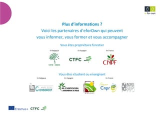 12
Mesuressylvicolespréventivescontrelerisquedesfeuxdeforêt
Plus d’informations ?
Voici les partenaires d’eforOwn qui peuvent
vous informer, vous former et vous accompagner
Vous êtes propriétaire forestier
En Belgique En Espagne En France
Vous êtes étudiant ou enseignant
En Belgique En Espagne En France
 
