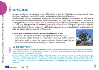 1
Mesuressylvicolespréventivescontrelerisquedesfeuxdeforêt
Introduction
Le feu est un élément intrinsèque du climat méditerranéen et la forêt a évolué dans ce contexte. Dans le climat
atlantique, plus doux et humide, les incendies sont des perturbations moins fréquentes.
Dans le contexte actuel de changement climatique, les conditions de la végétation (stress causé par la sécheresse)
et la météorologie (hautes températures, faible humidité, vents forts) sont autant de facteurs qui contribuent au
développement d’épisodes de feux de forêt plus nombreux. Les incendies de grande intensité (Grands Incendies
de Forêts GIF) sont également plus nombreux, provoqués par la présence d’une grande quantité de matériau
combustible. En effet dans un contexte de modification des usages, la pousse de végétation est plus importante
grâce à la recolonisation du sous-bois (enfrichement).
Il existe deux stratégies principales d’adaptation des espèces au feu :
 Résistance : être capable de résister au passage du feu et de rester en vie.
 Résilience : être capable de récupérer l’espace après le passage du feu, avec une
régénération rapide provenant de graines résistantes, de graines apportées de
secteurs non brûlés ou de repousses de parties végétales ayant résisté.
Le saviez-vous ?
Le chêne-liège a recours à une stratégie de résistance. Cette espèce possède une écorce très épaisse et isolante qui
lui permet de supporter des températures élevées, en protégeant ainsi les bourgeons. Cela lui permet de repousser
facilement après le passage d’un incendie.
Le pin d’Alep a recours à une stratégie de résilience. Cette espèce possède des pommes de pin sérotineuses qui
s’ouvrent et libèrent les graines lorsqu’elles sont exposées à une source de chaleur (comme un incendie). Le feu
supprimant tous les autres végétaux, ces graines peuvent germer plus facilement et occuper de grandes surfaces peu
après l’incendie. Le pin d’Alep n’a cependant pas besoin du feu pour germer, contrairement au pin américain du
Yosemite.
 