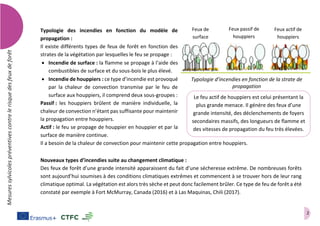 2
Mesuressylvicolespréventivescontrelerisquedesfeuxdeforêt
Typologie des incendies en fonction du modèle de
propagation :
Il existe différents types de feux de forêt en fonction des
strates de la végétation par lesquelles le feu se propage :
 Incendie de surface : la flamme se propage à l’aide des
combustibles de surface et du sous-bois le plus élevé.
 Incendie de houppiers : ce type d’incendie est provoqué
par la chaleur de convection transmise par le feu de
surface aux houppiers, il comprend deux sous-groupes :
Passif : les houppiers brûlent de manière individuelle, la
chaleur de convection n’étant pas suffisante pour maintenir
la propagation entre houppiers.
Actif : le feu se propage de houppier en houppier et par la
surface de manière continue.
Il a besoin de la chaleur de convection pour maintenir cette propagation entre houppiers.
Nouveaux types d’incendies suite au changement climatique :
Des feux de forêt d’une grande intensité apparaissent du fait d’une sécheresse extrême. De nombreuses forêts
sont aujourd’hui soumises à des conditions climatiques extrêmes et commencent à se trouver hors de leur rang
climatique optimal. La végétation est alors très sèche et peut donc facilement brûler. Ce type de feu de forêt a été
constaté par exemple à Fort McMurray, Canada (2016) et à Las Maquinas, Chili (2017).
Typologie d’incendies en fonction de la strate de
propagation
Feux de
surface
Feux passif de
houppiers
Feux actif de
houppiers
Le feu actif de houppiers est celui présentant la
plus grande menace. Il génère des feux d’une
grande intensité, des déclenchements de foyers
secondaires massifs, des longueurs de flamme et
des vitesses de propagation du feu très élevées.
 