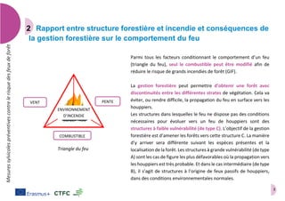 3
Mesuressylvicolespréventivescontrelerisquedesfeuxdeforêt
Rapport entre structure forestière et incendie et conséquences de
la gestion forestière sur le comportement du feu
Parmi tous les facteurs conditionnant le comportement d’un feu
(triangle du feu), seul le combustible peut être modifié afin de
réduire le risque de grands incendies de forêt (GIF).
La gestion forestière peut permettre d’obtenir une forêt avec
discontinuités entre les différentes strates de végétation. Cela va
éviter, ou rendre difficile, la propagation du feu en surface vers les
houppiers.
Les structures dans lesquelles le feu ne dispose pas des conditions
nécessaires pour évoluer vers un feu de houppiers sont des
structures à faible vulnérabilité (de type C). L’objectif de la gestion
forestière est d’amener les forêts vers cette structure C. La manière
d’y arriver sera différente suivant les espèces présentes et la
localisation de la forêt. Les structures à grande vulnérabilité (de type
A) sont les cas de figure les plus défavorables où la propagation vers
les houppiers est très probable. Et dans le cas intermédiaire (de type
B), il s’agit de structures à l’origine de feux passifs de houppiers,
dans des conditions environnementales normales.
VENT
COMBUSTIBLE
PENTE
ENVIRONNEMENT
D’INCENDIE
Triangle du feu
 