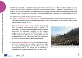6
Mesuressylvicolespréventivescontrelerisquedesfeuxdeforêt
Gestion des rémanents : l’objectif est ici d’accélérer l’incorporation dans le sol de la matière végétale issue des
actions sylvicoles, tout en évitant d’augmenter la vulnérabilité de la clairière. La technique concrète repose sur un
choix de coût-efficience, toujours dans le respect de la réglementation spécifique en matière de prévention des
feux de forêt (par exemple : retirer les restes d’exploitation sur 20 mètres de chaque côté des principaux chemins).
Les techniques les plus courantes sont les suivantes :
 Couper en petits morceaux les restes de bois. Les restes de branches, d’arbres et de broussailles de plus de 5
cm de diamètres sont coupés en morceaux de moins de 1 mètre et laissés sur le sol. Il ne faut pas que la hauteur
d’accumulation dépasse 50 cm.
 Empiler et brûler les restes. Les restes doivent être regroupés
dans des endroits sans continuité avec les arbres ou les
broussailles. Ils sont brûlés de manière contrôlée jusqu’à leur
élimination. Du personnel spécialisé et des mesures
supplémentaires de prévention et d’extinction des incendies
sont nécessaires. Les restes peuvent également être brûlés de
manière extensive dans une clairière, avec une planification
et exécution par du personnel hautement spécialisé.
 Déchiqueter ou écraser les restes, empilés ou de manière
extensive. L’accessibilité et la mobilité des engins, ainsi que
leur coût, limitent l’application de cette technique. Ces restes
peuvent être utilisés en bois énergie mais ils constituent un
combustible de mauvaise qualité de moins en moins prisé.
Mise en andain de rémanents après coupe rase
 
