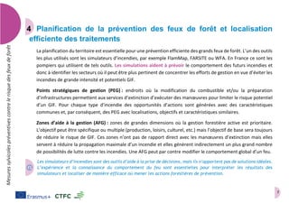7
Mesuressylvicolespréventivescontrelerisquedesfeuxdeforêt
Planification de la prévention des feux de forêt et localisation
efficiente des traitements
La planification du territoire est essentielle pour une prévention efficiente des grands feux de forêt. L’un des outils
les plus utilisés sont les simulateurs d’incendies, par exemple FlamMap, FARSITE ou WFA. En France ce sont les
pompiers qui utilisent de tels outils. Les simulations aident à prévoir le comportement des futurs incendies et
donc à identifier les secteurs où il peut être plus pertinent de concentrer les efforts de gestion en vue d’éviter les
incendies de grande intensité et potentiels GIF.
Points stratégiques de gestion (PEG) : endroits où la modification du combustible et/ou la préparation
d’infrastructures permettent aux services d’extinction d’exécuter des manœuvres pour limiter le risque potentiel
d’un GIF. Pour chaque type d’incendie des opportunités d’actions sont générées avec des caractéristiques
communes et, par conséquent, des PEG avec localisations, objectifs et caractéristiques similaires.
Zones d’aide à la gestion (AFG) : zones de grandes dimensions où la gestion forestière active est prioritaire.
L’objectif peut être spécifique ou multiple (production, loisirs, culturel, etc.) mais l’objectif de base sera toujours
de réduire le risque de GIF. Ces zones n’ont pas de rapport direct avec les manœuvres d’extinction mais elles
servent à réduire la propagation maximale d’un incendie et elles génèrent indirectement un plus grand nombre
de possibilités de lutte contre les incendies. Une AFG peut par contre modifier le comportement global d’un feu.
Les simulateurs d’incendies sont des outils d’aide à la prise de décisions, mais ils n’apportent pas de solutions idéales.
L’expérience et la connaissance du comportement du feu sont essentielles pour interpréter les résultats des
simulateurs et localiser de manière efficace où mener les actions forestières de prévention.
 