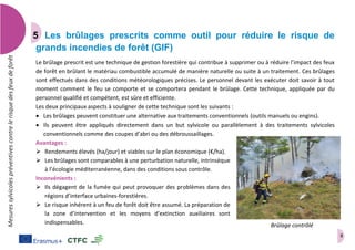 8
Mesuressylvicolespréventivescontrelerisquedesfeuxdeforêt
Les brûlages prescrits comme outil pour réduire le risque de
grands incendies de forêt (GIF)
Le brûlage prescrit est une technique de gestion forestière qui contribue à supprimer ou à réduire l’impact des feux
de forêt en brûlant le matériau combustible accumulé de manière naturelle ou suite à un traitement. Ces brûlages
sont effectués dans des conditions météorologiques précises. Le personnel devant les exécuter doit savoir à tout
moment comment le feu se comporte et se comportera pendant le brûlage. Cette technique, appliquée par du
personnel qualifié et compétent, est sûre et efficiente.
Les deux principaux aspects à souligner de cette technique sont les suivants :
 Les brûlages peuvent constituer une alternative aux traitements conventionnels (outils manuels ou engins).
 Ils peuvent être appliqués directement dans un but sylvicole ou parallèlement à des traitements sylvicoles
conventionnels comme des coupes d’abri ou des débroussaillages.
Avantages :
 Rendements élevés (ha/jour) et viables sur le plan économique (€/ha).
 Les brûlages sont comparables à une perturbation naturelle, intrinsèque
à l’écologie méditerranéenne, dans des conditions sous contrôle.
Inconvénients :
 Ils dégagent de la fumée qui peut provoquer des problèmes dans des
régions d’interface urbaines-forestières.
 Le risque inhérent à un feu de forêt doit être assumé. La préparation de
la zone d’intervention et les moyens d’extinction auxiliaires sont
indispensables. Brûlage contrôlé
 