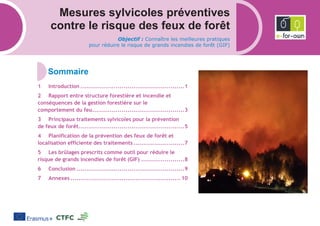 Mesures sylvicoles préventives
contre le risque des feux de forêt
Objectif : Connaître les meilleures pratiques
pour réduire le risque de grands incendies de forêt (GIF)
Introduction .....................................................1
Rapport entre structure forestière et incendie et
conséquences de la gestion forestière sur le
comportement du feu...............................................3
Principaux traitements sylvicoles pour la prévention
de feux de forêt......................................................5
Planification de la prévention des feux de forêt et
localisation efficiente des traitements..........................7
Les brûlages prescrits comme outil pour réduire le
risque de grands incendies de forêt (GIF) ......................8
Conclusion .......................................................9
Annexes ........................................................ 10
 