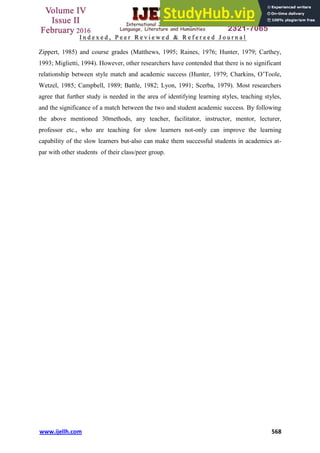 www.ijellh.com 568
Zippert, 1985) and course grades (Matthews, 1995; Raines, 1976; Hunter, 1979; Carthey,
1993; Miglietti, 1994). However, other researchers have contended that there is no significant
relationship between style match and academic success (Hunter, 1979; Charkins, O’Toole,
Wetzel, 1985; Campbell, 1989; Battle, 1982; Lyon, 1991; Scerba, 1979). Most researchers
agree that further study is needed in the area of identifying learning styles, teaching styles,
and the significance of a match between the two and student academic success. By following
the above mentioned 30methods, any teacher, facilitator, instructor, mentor, lecturer,
professor etc., who are teaching for slow learners not-only can improve the learning
capability of the slow learners but-also can make them successful students in academics at-
par with other students of their class/peer group.
 
