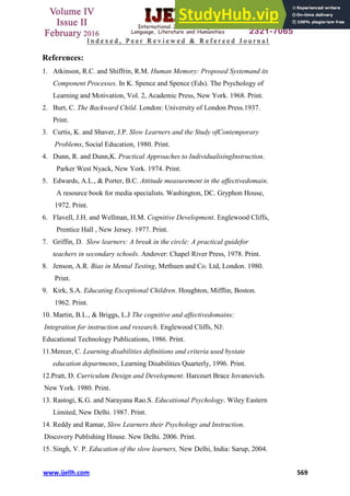 www.ijellh.com 569
References:
1. Atkinson, R.C. and Shiffrin, R.M. Human Memory: Proposed Systemand its
Component Processes. In K. Spence and Spence (Eds). The Psychology of
Learning and Motivation, Vol. 2, Academic Press, New York. 1968. Print.
2. Burt, C. The Backward Child. London: University of London Press.1937.
Print.
3. Curtis, K. and Shaver, J.P. Slow Learners and the Study ofContemporary
Problems, Social Education, 1980. Print.
4. Dunn, R. and Dunn,K. Practical Approaches to IndividualisingInstruction.
Parker West Nyack, New York. 1974. Print.
5. Edwards, A.L., & Porter, B.C. Attitude measurement in the affectivedomain.
A resource book for media specialists. Washington, DC. Gryphon House,
1972. Print.
6. Flavell, J.H. and Wellman, H.M. Cognitive Development. Englewood Cliffs,
Prentice Hall , New Jersey. 1977. Print.
7. Griffin, D. Slow learners: A break in the circle: A practical guidefor
teachers in secondary schools. Andover: Chapel River Press, 1978. Print.
8. Jenson, A.R. Bias in Mental Testing, Methuen and Co. Ltd, London. 1980.
Print.
9. Kirk, S.A. Educating Exceptional Children. Houghton, Mifflin, Boston.
1962. Print.
10. Martin, B.L., & Briggs, L.J The cognitive and affectivedomains:
Integration for instruction and research. Englewood Cliffs, NJ:
Educational Technology Publications, 1986. Print.
11.Mercer, C. Learning disabilities definitions and criteria used bystate
education departments, Learning Disabilities Quarterly, 1996. Print.
12.Pratt, D. Curriculum Design and Development. Harcourt Brace Jovanovich.
New York. 1980. Print.
13. Rastogi, K.G. and Narayana Rao.S. Educational Psychology. Wiley Eastern
Limited, New Delhi. 1987. Print.
14. Reddy and Ramar, Slow Learners their Psychology and Instruction.
Discovery Publishing House. New Delhi. 2006. Print.
15. Singh, V. P. Education of the slow learners, New Delhi, India: Sarup, 2004.
 