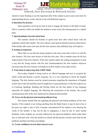 www.ijellh.com 562
interest to read. Reading is one the important skill. If the student is given some extra time for
understanding the key words, then he or she will definitely improve.
6. Questions for practice
Some questions can be given time to time to engage the learner in the habit of study.
That is a practice which can enable the student to come across the learning point at a regular
basis.
7. Special guidance beyond school hour
The teachers should not hesitate to spend extra time after school hours with the
studentsto clarify their doubts. The slow learners need special attention beyond school hours.
If the teacher allot some extra time for the slow learners, then definitely they will improve.
8. Seating arrangement
More often we see that the strong students in the class room don't wish to sit with the
slow learners. The slow ones always sit with the slow ones. This is another cause for the less
improvement of the slow learners. If the class teacher makes the seating arrangement in such
a way that the strong onessit with the slow learnersandassist the slow learners whenever
necessary-then the slow learners will improve in their studies in less span of time.
9. Train them in improving their LSRW Skills
Now-a-days English is being used as an official language and now it occupied the
whole world and became a global language. So it is very important to know the English
language. The slow learners must be created awareness regarding the importance of English
in their day to day life and they must be taught how to gain proficiency in the four aspects suc
as Listening, Speaking, Reading and Writing which are the four pillars of any language
especially for English language. By following the instructions of the teacher, the overall
communication skill of the slow learnercan be enhanced and enriched.
10. Trace out the physical and mental problems if any
The teacher should find out regarding the physical and mental problems of the slow
learners. If the student is not writing anything from the black board, it may be due to his or
her poor eye sight or due to lack of proper concentration.If the student is not obeying the
words of the teacher, it may not be due to negligence; it may be due to some mental
disability. Some students are severely affected by the physical problems which make them
lazy to read and write. First the teachers at school and the parents at home must find out the
problems and then treat them accordingly.
11. Create confidence level in their interest areas
 