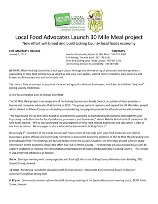 Local Food Advocates Launch 30 Mile Meal project
            New effort will brand and build Licking County local foods economy
FOR IMMEDIATE RELEASE                                                                        CONTACTS
January 7, 2013                                      Natalie Woodroofe, Athens 30 Mile Meal: 740-797-3080
                                                     Erin Harvey, The Kale Yard: 267-745-5261
                                                     Bryn Bird, Licking Local Foods Council: 740-404-1475
                                                     Jeremy King, Denison Sustainability: 740-587-680

NEWARK, Ohio—Licking County has a rich agricultural heritage and diverse array of producers and entrepreneurs
specializing in local food enterprises as varied as pick-your-own apples, vibrant farmers markets, local wineries and
breweries, fine restaurants and an historic mill.

Yet there is little to connect or promote these varied agricultural-based businesses, much less brand their “buy local”
Licking County credentials.

A new local initiative aims to change all of that.

The 30 Mile Meal project is an outgrowth of the Licking County Local Foods Council, a coalition of local producers,
buyers and consumer advocates that formed in 2010. The group seeks to replicate and expand the 30 Mile Meal project
which started in Athens County as a branding and marketing campaign to promote local foods and local businesses.

“We have found the 30 Mile Meal brand to be extremely successful in promoting local economic development and
improving the bottom line for local producers, processors, and businesses,” stated Natalie Woodroofe of the Athens 30
Mile Meal project. “We’ve also witnessed the development of new food-related businesses and jobs which is vital to
our local economy. We are eager to share what we’ve learned with Licking County.”

On January 9th, members of the Foods Council will host a series of meetings with local food producers and related
businesses, public officials and community members to discuss the economic potential of the 30 Mile Meal branding and
promotional effort. The meetings will feature leaders from the successful Athens 30 Mile Meal project who will share
information on the economic impact the effort has had in Athens County. The meetings will also include discussions to
explore strategies to increase the consumption and production of locally produced foods in Licking County. The January
9, 2013 meeting schedule is as follows:

9 a.m. Strategic meeting with county agencies and local officials at the Licking County Administration Building, 20 S.
Second Street, Newark.

12 noon. Meeting & roundtable discussion with local producers, restaurants & institutional buyers at Denison
University’s Huffman Dining Hall.

6:30 p.m. Community member informational & planning meeting at the Sparta Restaurant meeting space, 16 W. Main
Street, Newark.
 