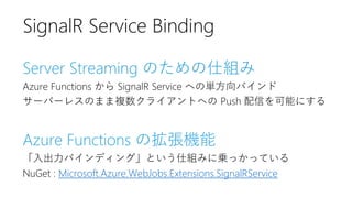 Server Streaming のための仕組み
Azure Functions から SignalR Service への単方向バインド
サーバーレスのまま複数クライアントへの Push 配信を可能にする
Azure Functions の拡...