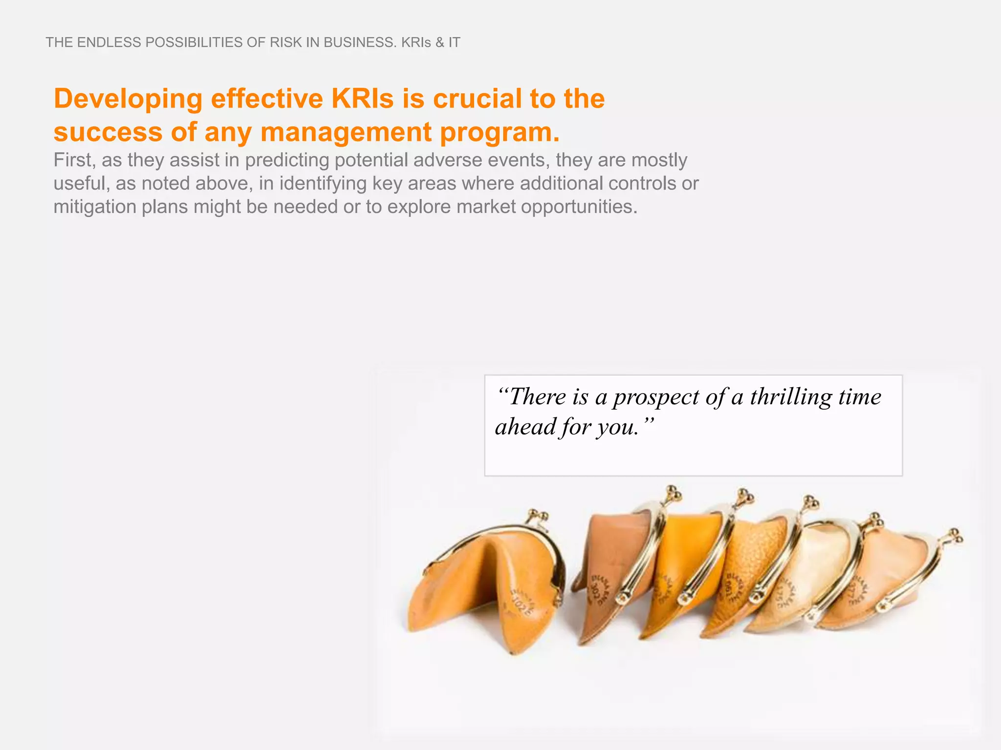 THE ENDLESS POSSIBILITIES OF RISK IN BUSINESS. KRIs & IT



 Developing effective KRIs is crucial to the
 success of any management program.
 First, as they assist in predicting potential adverse events, they are mostly
 useful, as noted above, in identifying key areas where additional controls or
 mitigation plans might be needed or to explore market opportunities.




                                                           “There is a prospect of a thrilling time
                                                           ahead for you.”
 