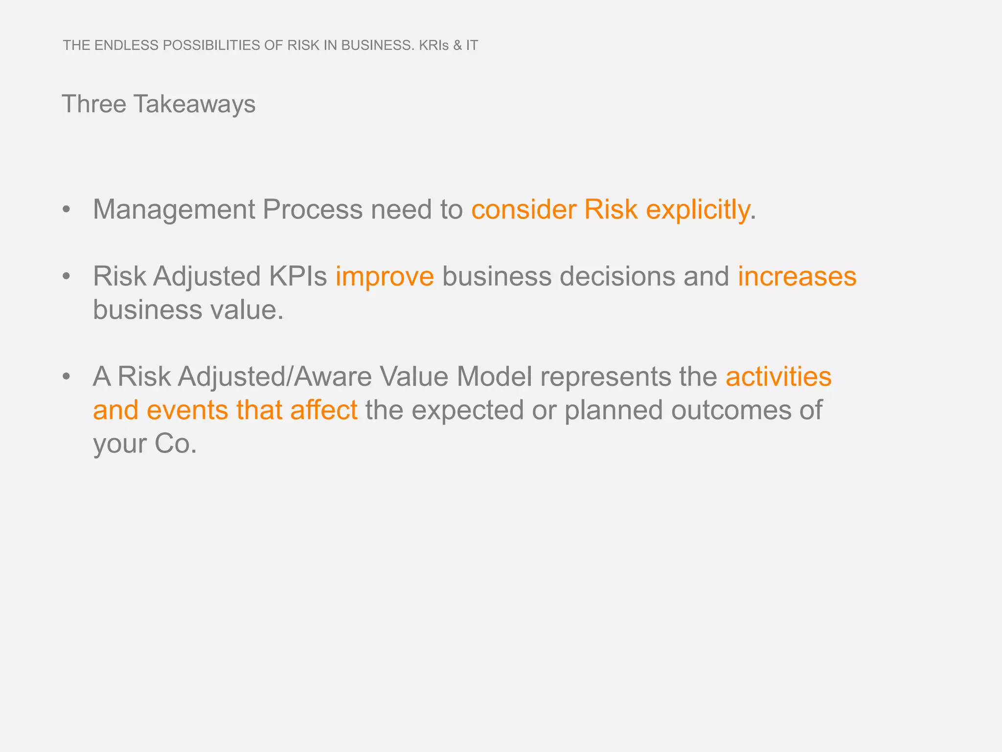 THE ENDLESS POSSIBILITIES OF RISK IN BUSINESS. KRIs & IT



Three Takeaways



• Management Process need to consider Risk explicitly.

• Risk Adjusted KPIs improve business decisions and increases
  business value.

• A Risk Adjusted/Aware Value Model represents the activities
  and events that affect the expected or planned outcomes of
  your Co.
 