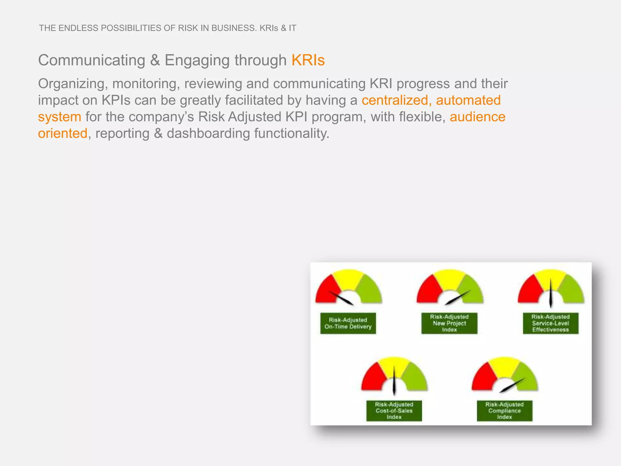 THE ENDLESS POSSIBILITIES OF RISK IN BUSINESS. KRIs & IT



Communicating & Engaging through KRIs
Organizing, monitoring, reviewing and communicating KRI progress and their
impact on KPIs can be greatly facilitated by having a centralized, automated
system for the company’s Risk Adjusted KPI program, with flexible, audience
oriented, reporting & dashboarding functionality.
 