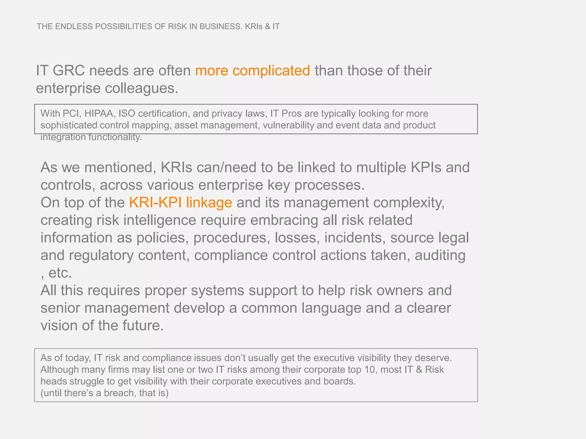 THE ENDLESS POSSIBILITIES OF RISK IN BUSINESS. KRIs & IT




IT GRC needs are often more complicated than those of their
enterprise colleagues.
With PCI, HIPAA, ISO certification, and privacy laws, IT Pros are typically looking for more
sophisticated control mapping, asset management, vulnerability and event data and product
integration functionality.


As we mentioned, KRIs can/need to be linked to multiple KPIs and
controls, across various enterprise key processes.
On top of the KRI-KPI linkage and its management complexity,
creating risk intelligence require embracing all risk related
information as policies, procedures, losses, incidents, source legal
and regulatory content, compliance control actions taken, auditing
, etc.
All this requires proper systems support to help risk owners and
senior management develop a common language and a clearer
vision of the future.

As of today, IT risk and compliance issues don’t usually get the executive visibility they deserve.
Although many firms may list one or two IT risks among their corporate top 10, most IT & Risk
heads struggle to get visibility with their corporate executives and boards.
(until there’s a breach, that is)
 