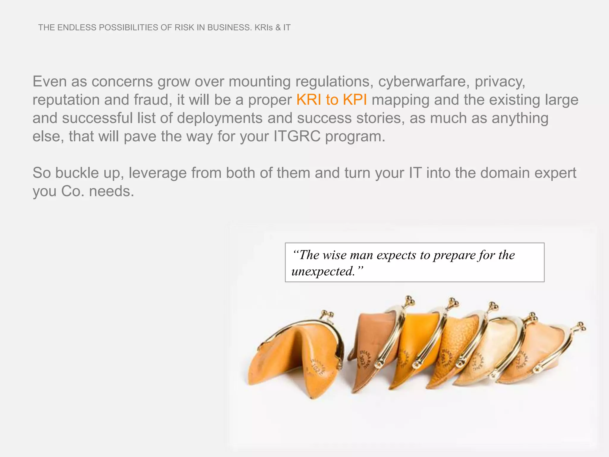 THE ENDLESS POSSIBILITIES OF RISK IN BUSINESS. KRIs & IT




Even as concerns grow over mounting regulations, cyberwarfare, privacy,
reputation and fraud, it will be a proper KRI to KPI mapping and the existing large
and successful list of deployments and success stories, as much as anything
else, that will pave the way for your ITGRC program.

So buckle up, leverage from both of them and turn your IT into the domain expert
you Co. needs.



                                                           “The wise man expects to prepare for the
                                                           unexpected.”
 
