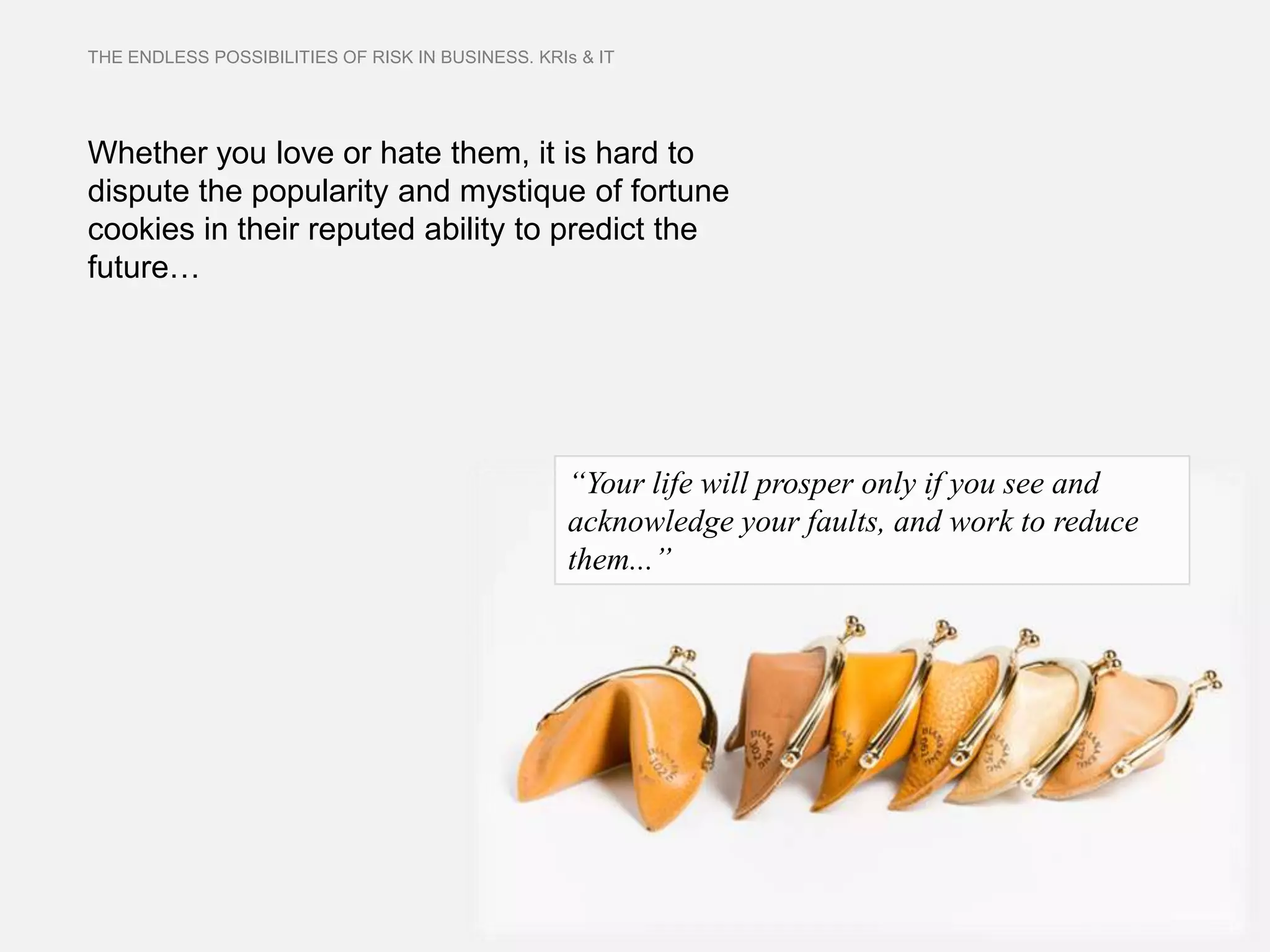 THE ENDLESS POSSIBILITIES OF RISK IN BUSINESS. KRIs & IT




Whether you love or hate them, it is hard to
dispute the popularity and mystique of fortune
cookies in their reputed ability to predict the
future…




                                                   “Your life will prosper only if you see and
                                                   acknowledge your faults, and work to reduce
                                                   them...”
 