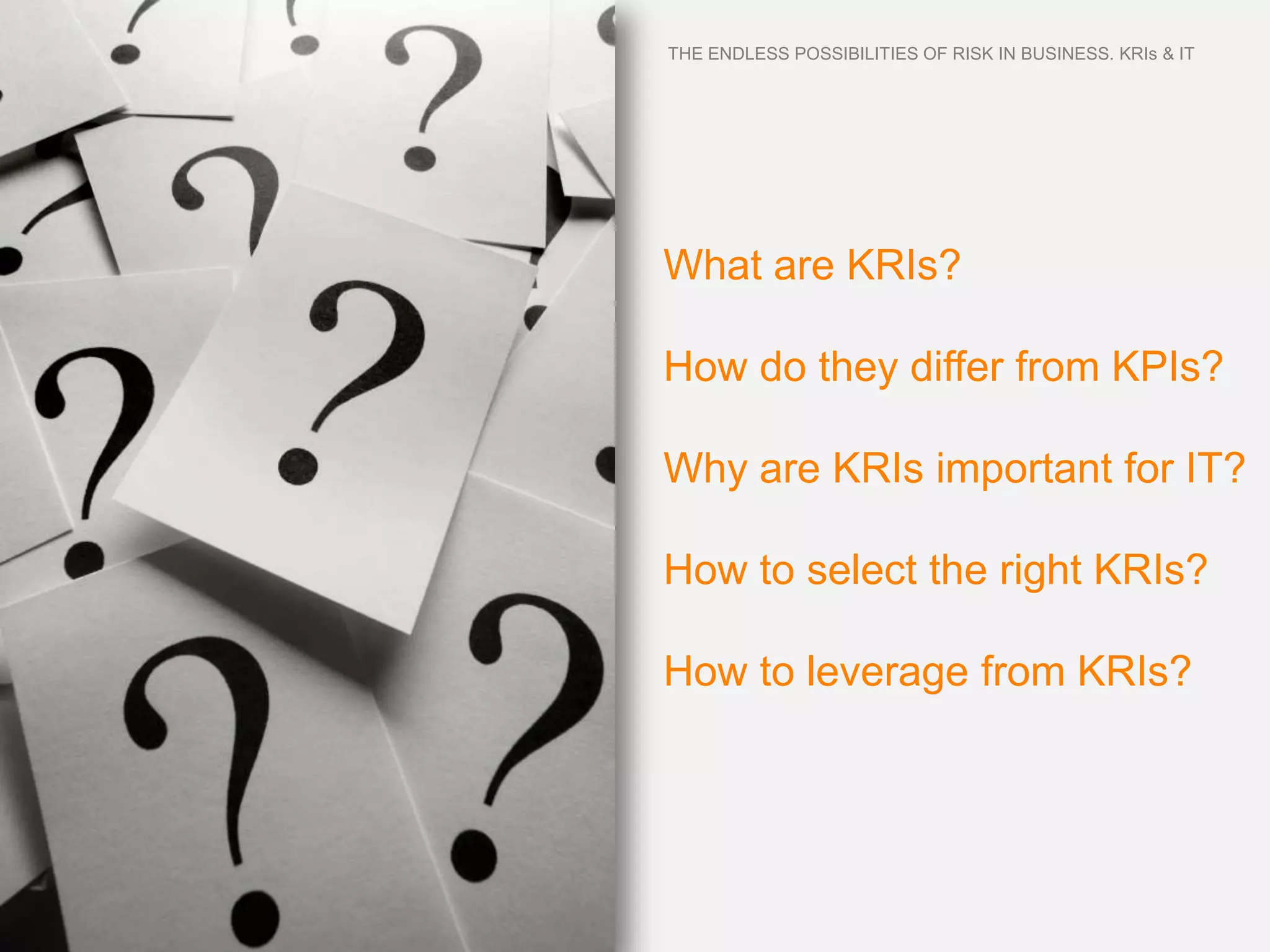 THE ENDLESS POSSIBILITIES OF RISK IN BUSINESS. KRIs & IT




What are KRIs?

How do they differ from KPIs?

Why are KRIs important for IT?

How to select the right KRIs?

How to leverage from KRIs?
 