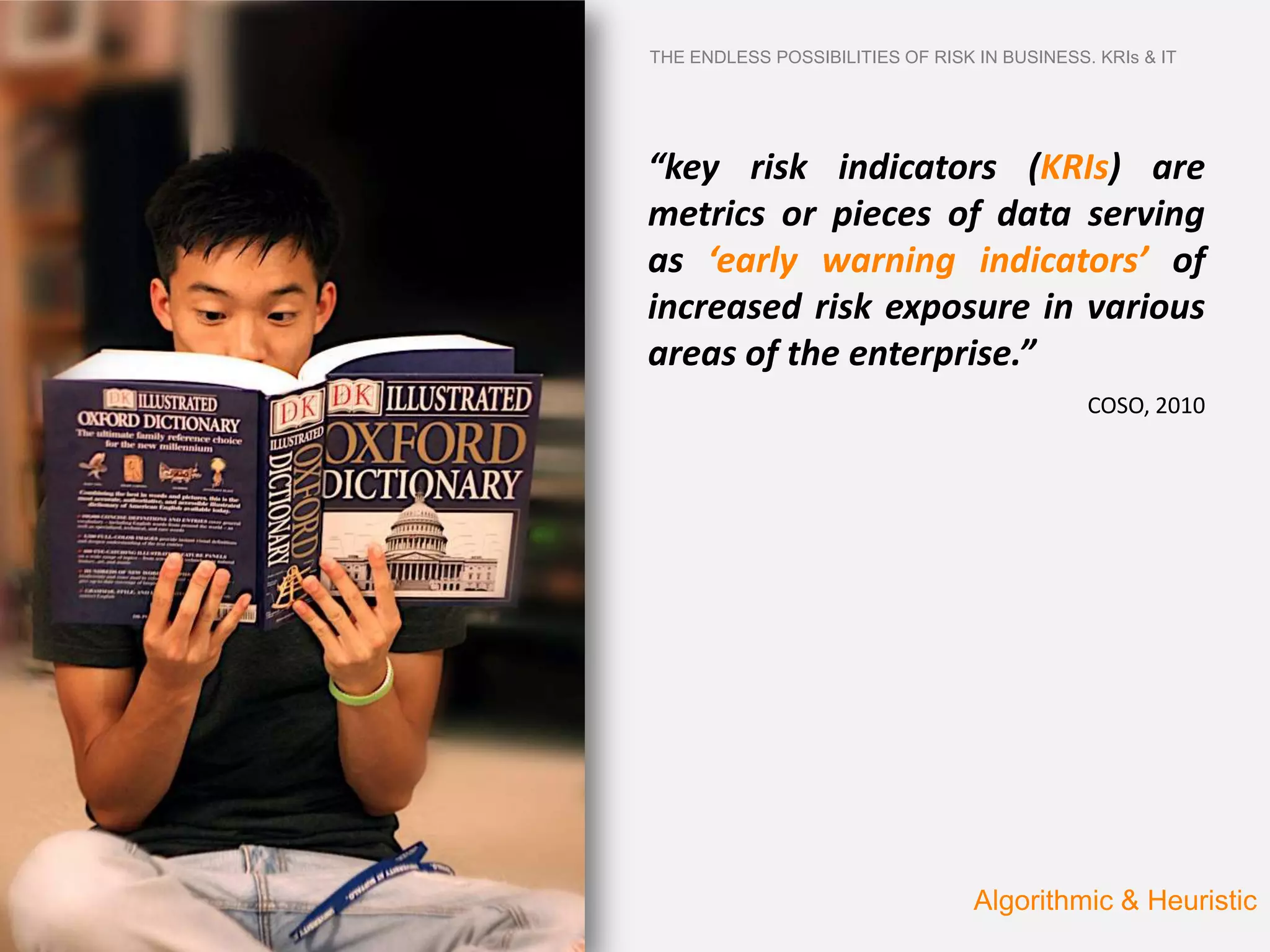 THE ENDLESS POSSIBILITIES OF RISK IN BUSINESS. KRIs & IT




“key risk indicators (KRIs) are
metrics or pieces of data serving
as ‘early warning indicators’ of
increased risk exposure in various
areas of the enterprise.”
                                              COSO, 2010




                                  Algorithmic & Heuristic
 