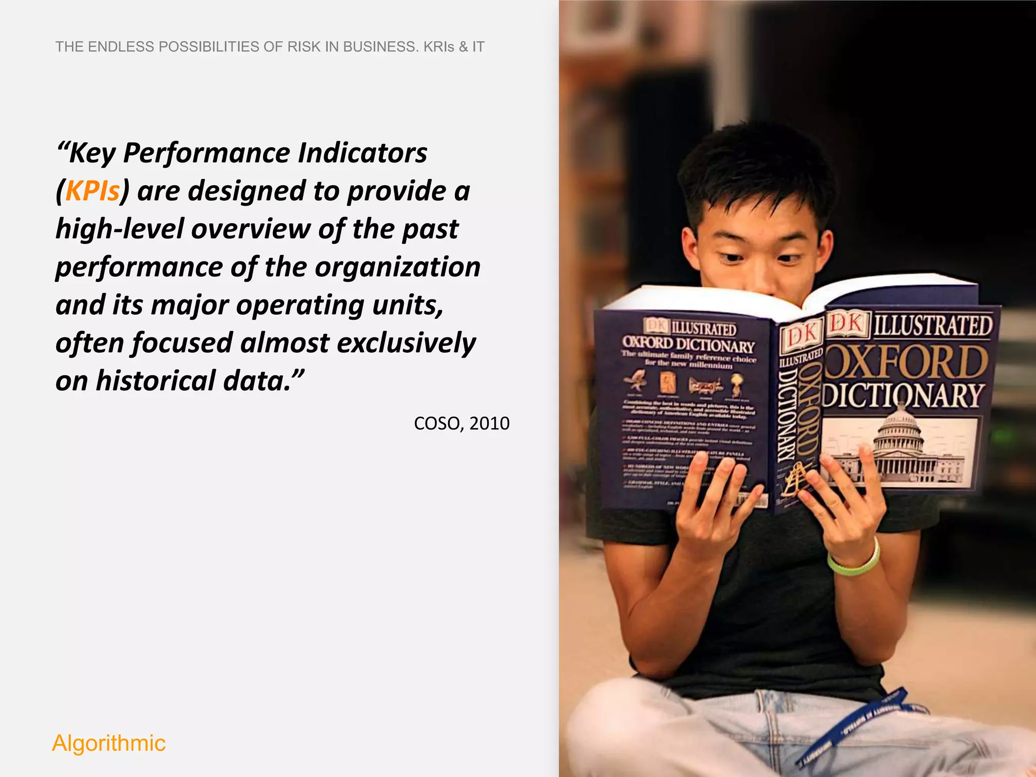 THE ENDLESS POSSIBILITIES OF RISK IN BUSINESS. KRIs & IT




“Key Performance Indicators
(KPIs) are designed to provide a
high-level overview of the past
performance of the organization
and its major operating units,
often focused almost exclusively
on historical data.”
                                              COSO, 2010




Algorithmic
 