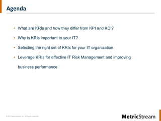 Agenda


          • What are KRIs and how they differ from KPI and KCI?

          • Why is KRIs important to your IT?

          • Selecting the right set of KRIs for your IT organization

          • Leverage KRIs for effective IT Risk Management and improving

                business performance




© 2012 MetricStream, Inc. All Rights Reserved.
 