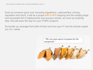 THE ENDLESS POSSIBILITIES OF RISK IN BUSINESS. KRIs & IT




Even as concerns grow over mounting regulations, cyberwarfare, privacy,
reputation and fraud, it will be a proper KRI to KPI mapping and the existing large
and successful list of deployments and success stories, as much as anything
else, that will pave the way for your ITGRC program.

So buckle up, leverage from both of them and turn your IT into the domain expert
you Co. needs.



                                                           “The wise man expects to prepare for the
                                                           unexpected.”
 